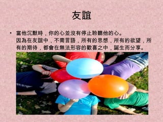 友誼 當他沉默時，你的心並沒有停止聆聽他的心。 因為在友誼中，不需言語，所有的思想，所有的欲望，所有的期待，都會在無法形容的歡喜之中，誕生而分享。 