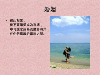 婚姻 彼此相愛， 但不要讓愛成為束縛， 寧可讓它成為流動的海洋， 在你們靈魂的兩岸之間。 