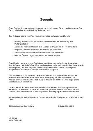 Zeugnis
Frau Daniela Koucka trat am 15. August 2013 bei unserer Firma, Ideal Automotive Bor
GmbH, als Leiter in der Abteilung Technikum ein.
Das Aufgabengebiet von Frau Koucka beinhaltete schwerpunktmäßig die
 Planung der Prozesse, Materialien und Mitarbeiter zur Herstellung von
Prototypenteilen
 Absprache mit Projektleitern über Qualität und Quantität der Prototypenteile
 Begleiten und Dokumentieren der Abläufe im Technikum
 Strukturieren des Technikums und Erstellen von Stücklisten
 Hilfe bei Übersetzungen zu unseren deutschen Kunden
Frau Koucka besitzt ein gutes Fachwissen und löste, durch die sichere Anwendung,
ihre Aufgaben. Wir haben Frau Koucka als gewissenhafte und zuverlässige Mitarbeiterin
kennengelernt, die ihre Aufgaben selbstständig durchführte. Die ihr übertragenen
Aufgaben hat sie immer zu unserer Zufriedenheit ausgefüllt.
Das Verhalten von Frau Koucka gegenüber Kunden und Vorgesetzten können wir
jederzeit als einwandfrei bezeichnen. Auch im Umgang mit Mitarbeiterinnen und
Mitarbeitern war Frau Koucka stets aufgeschlossen und hilfsbereit. Sie zeigte große
Bereitschaft zur Teamarbeit.
Leider konnten wir das Arbeitsverhältnis von Frau Koucka nicht verlängern da die
Strukturen im Werk und vor allem im Technikum geändert worden sind. Frau Koucka
verlässt unser Unternehmen durch fristgerechte Beendigung des Arbeitsverhältnisses.
Wir wünschen ihr für ihre berufliche Zukunft weiterhin viel Erfolg und auch persönlich alles
Gute.
IDEAL Automotive Oelsnitz GmbH Oelsnitz, 05.05.2014
i.A. Schulz
Leiter Technikum
 