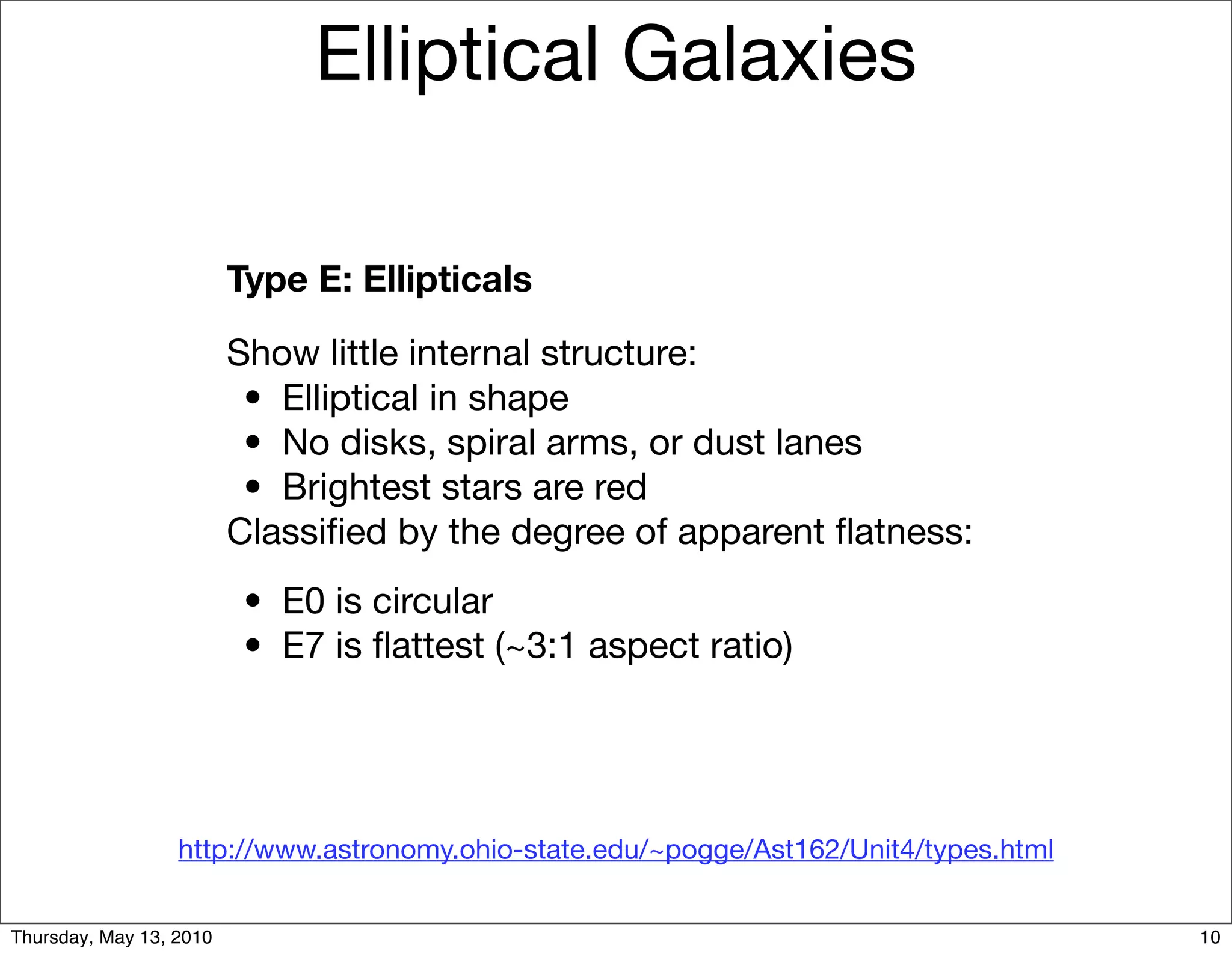 Elliptical Galaxies

                         Type E: Ellipticals

                         Show little internal structure:
                         
 •
 Elliptical in shape
                         
 •
 No disks, spiral arms, or dust lanes
                         
 •
 Brightest stars are red
                         Classiﬁed by the degree of apparent ﬂatness:
                         
 •
 E0 is circular
                         
 •
 E7 is ﬂattest (~3:1 aspect ratio)




                  http://www.astronomy.ohio-state.edu/~pogge/Ast162/Unit4/types.html


Thursday, May 13, 2010                                                                 10
 