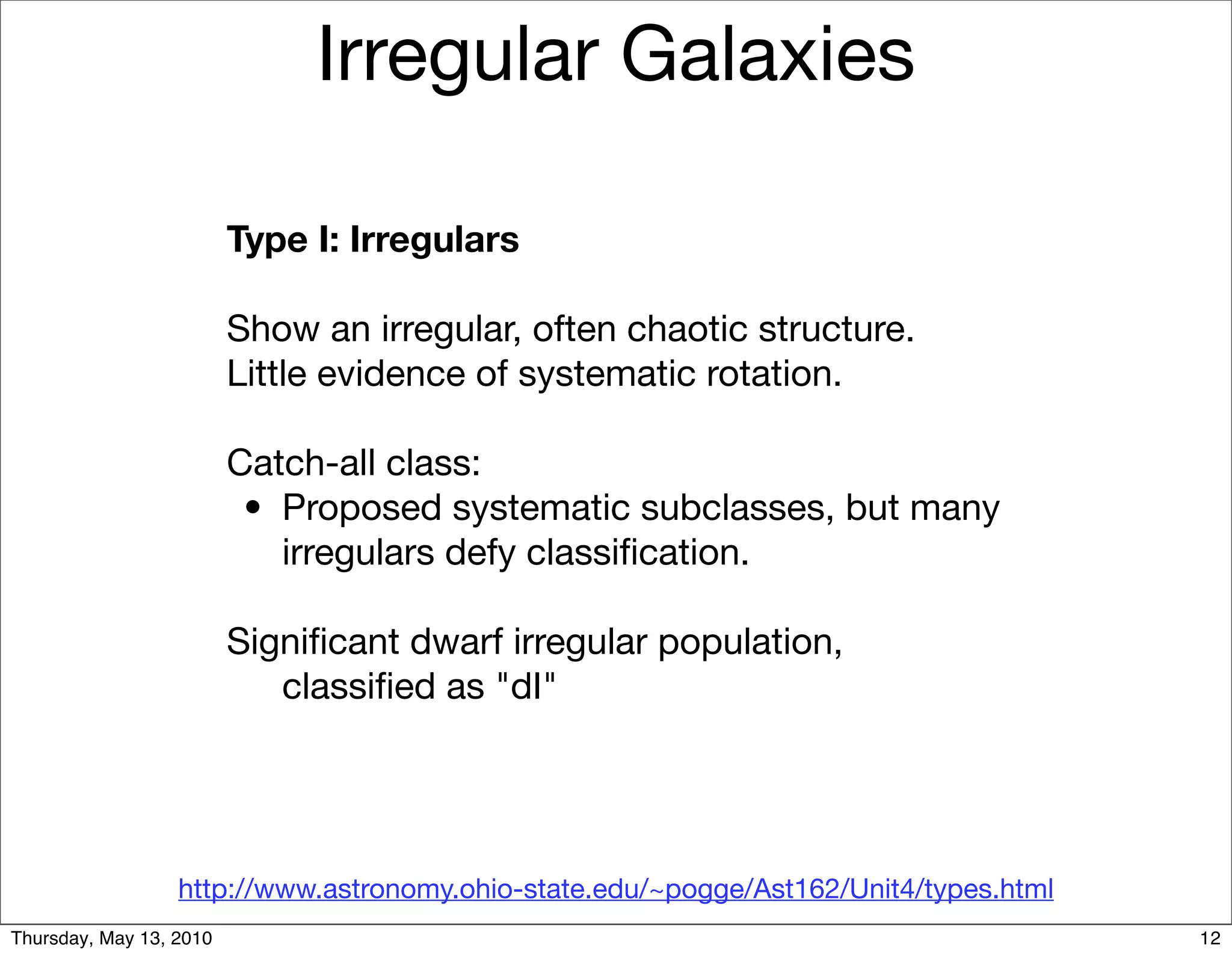 Irregular Galaxies

                         Type I: Irregulars

                         Show an irregular, often chaotic structure.
                         Little evidence of systematic rotation.

                         Catch-all class:
                         
 •
 Proposed systematic subclasses, but many
                              irregulars defy classiﬁcation.

                         Signiﬁcant dwarf irregular population,
                            classiﬁed as "dI"




                  http://www.astronomy.ohio-state.edu/~pogge/Ast162/Unit4/types.html
Thursday, May 13, 2010                                                                 12
 