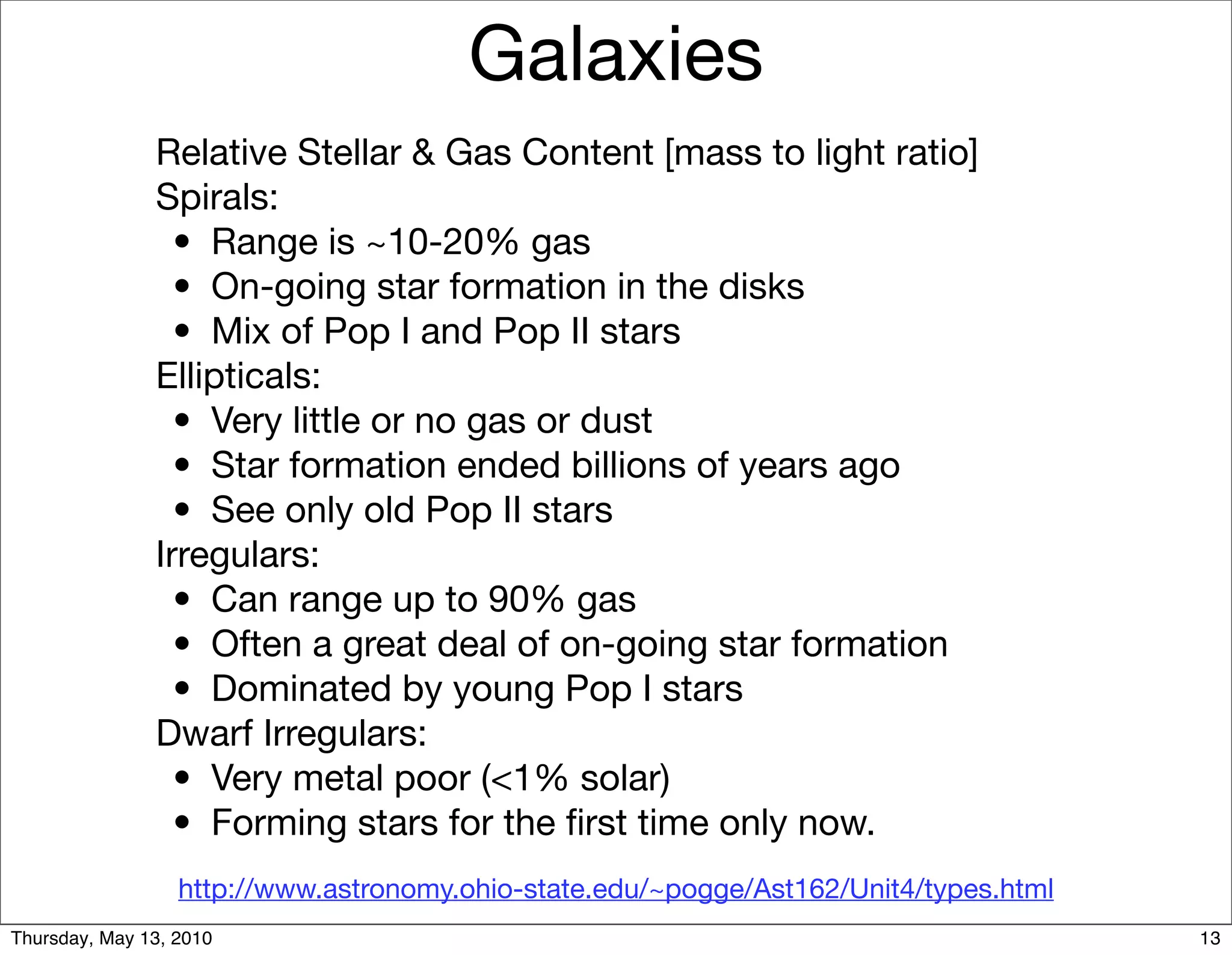 Galaxies
               Relative Stellar & Gas Content [mass to light ratio]
               Spirals:
               
 •
 Range is ~10-20% gas
               
 •
 On-going star formation in the disks
               
 •
 Mix of Pop I and Pop II stars
               Ellipticals:
               
 •
 Very little or no gas or dust
               
 •
 Star formation ended billions of years ago
               
 •
 See only old Pop II stars
               Irregulars:
               
 •
 Can range up to 90% gas
               
 •
 Often a great deal of on-going star formation
               
 •
 Dominated by young Pop I stars
               Dwarf Irregulars:
               
 •
 Very metal poor (<1% solar)
               
 •
 Forming stars for the ﬁrst time only now.
                  http://www.astronomy.ohio-state.edu/~pogge/Ast162/Unit4/types.html
Thursday, May 13, 2010                                                                 13
 