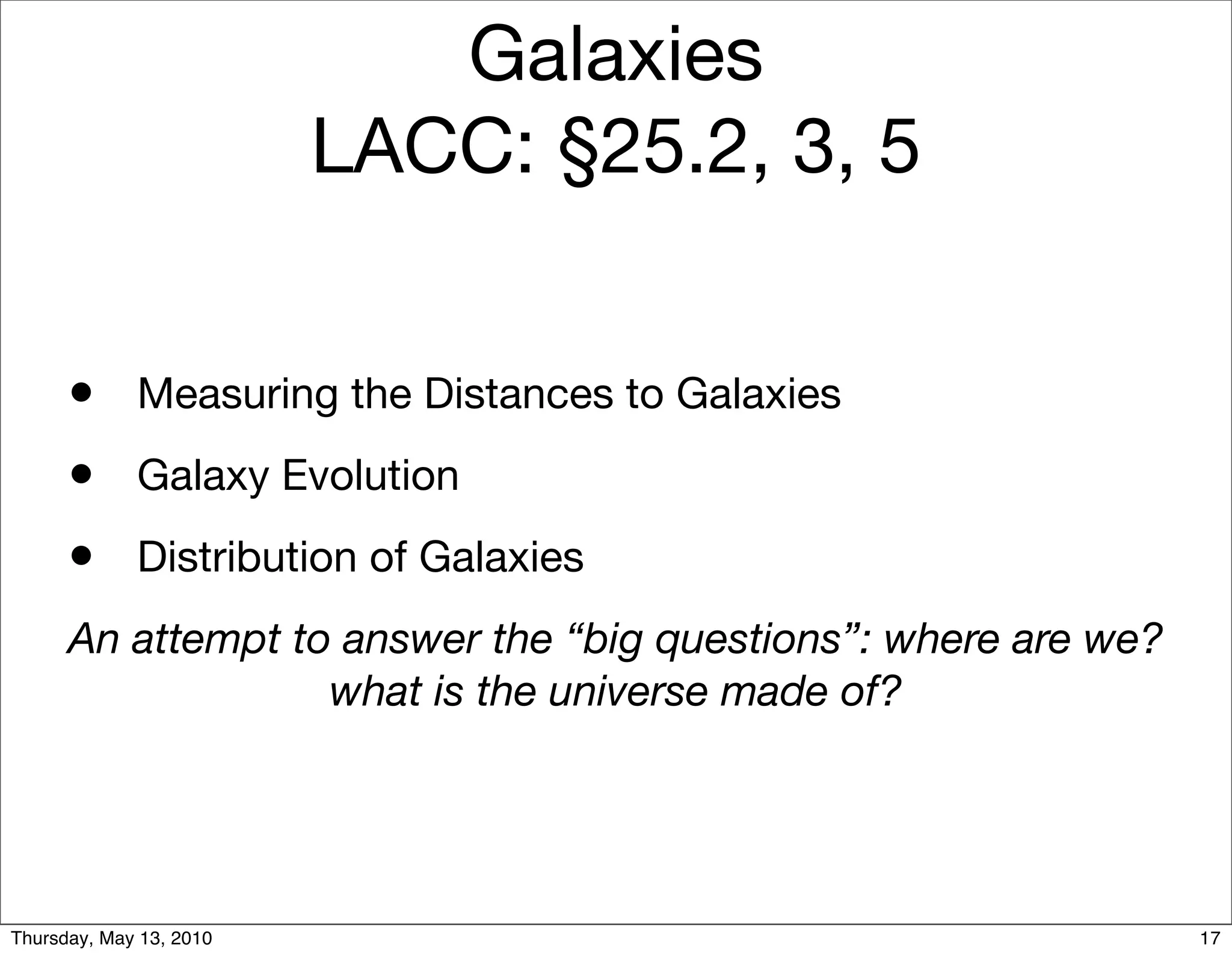 Galaxies
                         LACC: §25.2, 3, 5


      • Measuring the Distances to Galaxies
      • Galaxy Evolution
      • Distribution of Galaxies
      An attempt to answer the “big questions”: where are we?
                   what is the universe made of?




Thursday, May 13, 2010                                          17
 