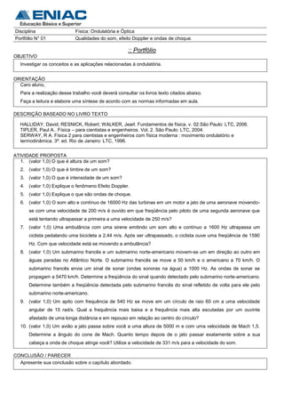 Disciplina                   Física: Ondulatória e Óptica
Portfólio N° 01              Qualidades do som, efeito Doppler e ondas de choque.

                                                      :: Portfólio
OBJETIVO
   Investigar os conceitos e as aplicações relacionadas à ondulatória.


ORIENTAÇÃO
  Caro aluno,
   Para a realização desse trabalho você deverá consultar os livros texto citados abaixo.
   Faça a leitura e elabore uma síntese de acordo com as normas informadas em aula.

DESCRIÇÃO BASEADO NO LIVRO TEXTO

  HALLIDAY, David; RESNICK, Robert; WALKER, Jearl. Fundamentos de física. v. 02.São Paulo: LTC, 2006.
  TIPLER, Paul A.. Física – para cientistas e engenheiros. Vol. 2. São Paulo: LTC, 2004.
  SERWAY, R A. Física 2 para cientistas e engenheiros com física moderna : movimento ondulatório e
  termodinâmica. 3ª. ed. Rio de Janeiro: LTC, 1996.


ATIVIDADE PROPOSTA
   1. (valor 1,0) O que é altura de um som?
   2. (valor 1,0) O que é timbre de um som?
   3. (valor 1,0) O que é intensidade de um som?
   4. (valor 1,0) Explique o fenômeno Efeito Doppler.
   5. (valor 1,0) Explique o que são ondas de choque.
   6. (valor 1,0) O som alto e contínuo de 16000 Hz das turbinas em um motor a jato de uma aeronave movendo-
       se com uma velocidade de 200 m/s é ouvido em que freqüência pelo piloto de uma segunda aeronave que
       está tentando ultrapassar a primeira a uma velocidade de 250 m/s?
   7. (valor 1,0) Uma ambulância com uma sirene emitindo um som alto e contínuo a 1600 Hz ultrapassa um
       ciclista pedalando uma bicicleta a 2,44 m/s. Após ser ultrapassado, o ciclista ouve uma freqüência de 1590
       Hz. Com que velocidade está se movendo a ambulância?
   8. (valor 1,0) Um submarino francês e um submarino norte-americano movem-se um em direção ao outro em
       águas paradas no Atlântico Norte. O submarino francês se move a 50 km/h e o americano a 70 km/h. O
       submarino francês envia um sinal de sonar (ondas sonoras na água) a 1000 Hz. As ondas de sonar se
       propagam a 5470 km/h. Determine a freqüência do sinal quando detectado pelo submarino norte-americano.
       Determine também a freqüência detectada pelo submarino francês do sinal refletido de volta para ele pelo
       submarino norte-americano.
   9. (valor 1,0) Um apito com frequência de 540 Hz se move em um círculo de raio 60 cm a uma velocidade
       angular de 15 rad/s. Qual a frequência mais baixa e a frequência mais alta escutadas por um ouvinte
       afastado de uma longa distância e em repouso em relação ao centro do círculo?
   10. (valor 1,0) Um avião a jato passa sobre você a uma altura de 5000 m e com uma velocidade de Mach 1,5.
       Determine a ângulo do cone de Mach. Quanto tempo depois de o jato passar exatamente sobre a sua
       cabeça a onda de choque atinge você? Utilize a velocidade de 331 m/s para a velocidade do som.

CONCLUSÃO / PARECER
  Apresente sua conclusão sobre o capítulo abordado.
 