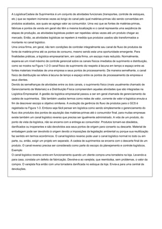 A Logística/Cadeia de Suprimentos é um conjunto de atividades funcionais (transportes, controle de estoques,
etc.) que se repetem inúmeras vezes ao longo do canal pelo qual matérias-primas vão sendo convertidas em
produtos acabados, aos quais se agrega valor ao consumidor. Uma vez que as fontes de matérias-primas,
fábricas e pontos de venda em geral não têm a mesma localização e o canal representa uma seqüência de
etapas de produção, as atividades logísticas podem ser repetidas várias vezes até um produto chegar ao
mercado. Então, as atividades logísticas se repetem à medida que produtos usados são transformados a
montante no canal logístico.
Uma única firma, em geral, não tem condições de controlar integralmente seu canal de fluxo de produtos da
fonte da matéria-prima até os pontos de consumo, mesmo sendo esta uma oportunidade emergente. Para
finalidades práticas, a logística empresarial tem, em cada firma, um escopo mais reduzido. Normalmente,
espera-se um nível máximo de controle gerencial sobre os canais físicos imediatos de suprimento e distribuição,
como se mostra na Figura 1-2 O canal físico de suprimento diz respeito à lacuna em tempo e espaço entre as
fontes materiais imediatas de uma empresa e seus pontos de processamento. De maneira semelhante, o canal
físico de distribuição se refere à lacuna de tempo e espaço entre os pontos de processamento da empresa e
seus clientes.
Devido às semelhanças de atividades entre os dois canais, o suprimento físico (mais usualmente chamado de
Gerenciamento de Materiais) e a Distribuição Física compreendem aquelas atividades que são integradas na
Logística Empresarial. A gestão da logística empresarial passou a ser em geral chamada de gerenciamento da
cadeia de suprimentos. São também usados termos como redes de valor, corrente de valor e logística enxuta a
fim de descrever escopo e objetivo similares. A evolução da gerência do fluxo de produtos para o GCS é
registrada na Figura 1-3. Embora seja fácil pensar em logística como sendo simplesmente o gerenciamento do
fluxo dos produtos dos pontos de aquisição das matérias-primas até o consumidor final, para muitas empresas
existe também um canal logístico reverso que precisa ser igualmente administrado. A vida de um produto, do
ponto de vista da logística, não se encerra com a entrega ao consumidor. Produtos tornam-se obsoletos,
danificados ou inoperantes e são devolvidos aos seus pontos de origem para conserto ou descarte. Material de
embalagem pode ser devolvido à origem devido a imposições da legislação ambiental ou porque sua reutilização
faz sentido em termos econômicos. O canal logístico reverso pode usar o canal logístico normal no todo ou em
parte, ou, então, exigir um projeto em separado. A cadeia de suprimentos se encerra com o descarte final de um
produto. O canal reverso precisa ser considerado como parte do escopo do planejamento e controle logísticos.
Exemplo
O canal logístico reverso entra em funcionamento quando um cliente compra uma torradeira na loja. Levando-a
para casa, constata um defeito de fabricação. Devolve-a ao varejista, que reembolsa, sem problemas, o valor da
compra. O varejista fica então com uma torradeira danificada no estoque da loja. Envia-a para uma central de
devoluções.
 