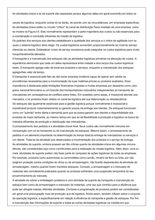 As atividades-chave e as de suporte são separadas porque algumas delas em geral ocorrerão em todos os


canais de logística, enquanto outras só se darão, de acordo com as circunstâncias, em empresas específicas.
As atividades-chave estão no circuito "crítico" do canal de distribuição física imediato de uma empresa, como
se mostra na Figura l-5. Elas normalmente representam a parte majoritária dos custos ou são essenciais para
a coordenação e conclusão eficientes da missão da logística.
Os padrões dos serviços aos clientes estabelecem a qualidade dos serviços e o índice de agilidade com os
quais o sistema logístico deve reagir. Os custos logísticos aumentam proporcionalmente ao nível do serviço
oferecido ao cliente. Estabelecer níveis de serviço excessivos pode catapultar os custos logísticos para níveis
insuportavelmente elevados.
O transporte e a manutenção dos estoques são as atividades logísticas primárias na absorção de custos. A
experiência demonstra que cada um deles representará entre metade e dois terços dos custos logísticos
totais. O transporte agrega valor de local aos produtos e serviços, enquanto a manutenção dos estoques
agrega-lhes valor de tempo.
O transporte é essencial pelo fato de não haver empresa moderna capaz de operar sem adotar as
providências necessárias para a movimentação de suas matérias-primas ou produtos acabados. Essa
importância é destacada pelas limitações financeiras impostas a muitas empresas por desastres como uma
greve nacional ferroviária ou um boicote dos transportadores rodoviários independentes ao transporte de
mercadorias em conseqüência de conflitos sobre fretes. Em ocasiões como essas, é impossível atender aos
mercados, e os produtos ficam retidos no canal da logística até sua deterioração ou obsolescência.
Os estoques são igualmente essenciais para a gestão logística porque normalmente é impossível e
impraticável produzir instantaneamente ou garantir prazos de entrega aos clientes. Os estoques funcionam
como um "pulmão" entre oferta e demanda para que se possa garantir aos clientes a disponibilidade dos
produtos de maior demanda, ao mesmo tempo em que se dá flexibilidade à produção e logística na busca de
métodos eficientes de produção e distribuição das mercadorias.
O processamento dos pedidos é a atividades-chave final. Seus custos são normalmente menores em
comparação com os do transporte ou de manutenção de estoques. Mesmo assim, o processamento de
pedidos é um elemento importante na determinação do tempo total da entrega de mercadorias ou serviços a
um cliente. Trata-se da atividade que desencadeia a movimentação dos produtos e o serviço de entrega.
As atividades de suporte, embora possam ser tão críticas quanto às atividades-chave em algumas circuns-
tâncias, são consideradas aqui como contribuintes para a realização da missão logística. Além disso, uma ou
mais atividades de suporte podem não fazer parte do composto de ações logísticas de todas as empresas.
Por exemplo, produtos como automóveis ou commodities como carvão, minério de ferro ou brita, por não
exigirem proteção contra condições do clima ou de armazenagem, não ficarão dependentes da atividade de
armazenagem, mesmo quando forem mantidos estoques. Contudo, a armazenagem e o manuseio de
materiais são normalmente praticados quando os produtos enfrentam uma suspensão temporária do seu
encaminhamento ao mercado.
A atividade de cobrar a embalagem protetora é uma atividade de suporte de transporte e manutenção de
estoque bem como de armazenagem e manuseio de materiais, uma vez que contribui para a eficiência que
pode ser atingida nessas referidas atividades. Compras e programação de produtos podem ser consideradas
em geral uma preocupação mais de produção que de logística. Ainda assim, também influem sobre o conjunto
da operação logística, e especificamente em relação à eficiência do transporte e gestão de estoques. Por fim,
a manutenção das informações dá suporte a todas as outras atividades logísticas na medida em que
 