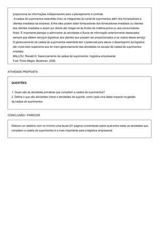 proporciona as informações indispensáveis para o planejamento e controle.
   A cadeia de suprimentos estendida inclui os integrantes do canal de suprimentos além dos fornecedores e
   clientes imediatos da empresa. Entre eles podem estar fornecedores dos fornecedores imediatos ou clientes
   dos clientes imediatos e assim por diante até chegar-se às fontes da matéria-prima ou aos consumidores
   finais. É importante planejar e administrar as atividades e fluxos de informação anteriormente destacados
   sempre que afetem serviços logísticos aos clientes que possam ser proporcionados e os custos desse serviço.
   O gerenciamento da cadeia de suprimentos estendida tem o potencial para elevar o desempenho da logística
   até níveis bem superiores aos do mero gerenciamento das atividades no escopo da cadeia de suprimentos
   imediata.
   BALLOU. Ronald H. Gerenciamento da cadeia de suprimentos / logística empresarial.
   5 ed. Porto Alegre: Bookman, 2006.



ATIVIDADE PROPOSTA



  QUESTÔES


  1. Quais são as atividades primárias que compõem a cadeia de suprimentos?
  2. Defina o que são atividades chave e atividades de suporte, como cada uma delas impacta na gestão
  da cadeia de suprimentos




CONCLUSÃO / PARECER


  Elabore um relatório com no mínimo uma lauda (01 pagina) comentando sobre qual entre todas as atividades que
  compõem a cadeia de suprimentos é a mais importante para a logística empresarial.
 