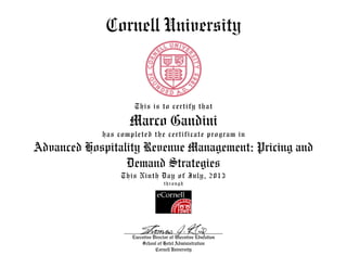 Cornell University
This is to certify that
Marco Gandini
has completed the certificate program in
Advanced Hospitality Revenue Management: Pricing and
Demand Strategies
This Ninth Day of July, 2013
through
Executive Director of Executive Education
School of Hotel Administration
Cornell University
 