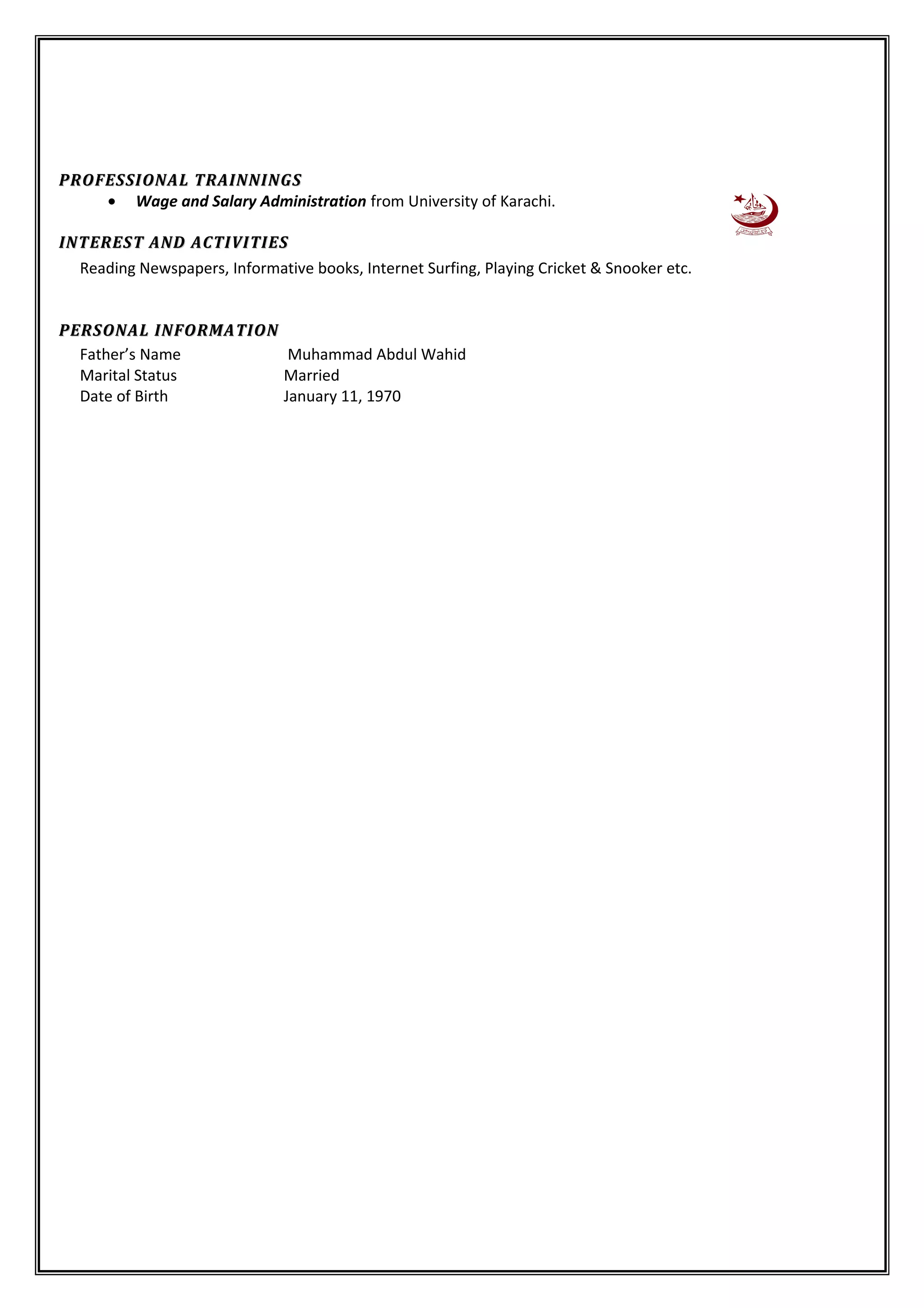 PROFESSIONAL TRAINNINGSPROFESSIONAL TRAINNINGS
• Wage and Salary Administration from University of Karachi.
INTEREST AND ACTIVITIESINTEREST AND ACTIVITIES
Reading Newspapers, Informative books, Internet Surfing, Playing Cricket & Snooker etc.
PERSONAL INFORMATIONPERSONAL INFORMATION
Father’s Name Muhammad Abdul Wahid
Marital Status Married
Date of Birth January 11, 1970
 