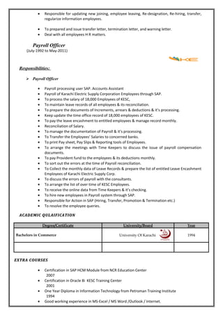 • Responsible for updating new joining, employee leaving, Re-designation, Re-hiring, transfer,
regularize information employees.
• To prepared and issue transfer letter, termination letter, and warning letter.
• Deal with all employees H R matters.
Payroll Officer
(July-1992 to May-2011)
Responsibilities:
 Payroll Officer
• Payroll processing user SAP. Accounts Assistant
• Payroll of Karachi Electric Supply Corporation Employees through SAP.
• To process the salary of 18,000 Employees of KESC,
• To maintain leave records of all employees & its reconciliation.
• To prepare the documents of Increments, arrears & deductions & it’s processing.
• Keep update the time office record of 18,000 employees of KESC.
• To pay the leave encashment to entitled employees & manage record monthly.
• Reconciliation of Salary.
• To manage the documentation of Payroll & it’s processing.
• To Transfer the Employees’ Salaries to concerned banks.
• To print Pay sheet, Pay Slips & Reporting tools of Employees.
• To arrange the meetings with Time Keepers to discuss the issue of payroll compensation
documents.
• To pay Provident fund to the employees & its deductions monthly.
• To sort out the errors at the time of Payroll reconciliation.
• To Collect the monthly data of Leave Records & prepare the list of entitled Leave Encashment
Employees of Karachi Electric Supply Corp.
• To discuss the errors of payroll with the consultants.
• To arrange the list of over time of KESC Employees.
• To receive the online data from Time Keepers & it’s checking.
• To hire new employees in Payroll system through SAP.
• Responsible for Action in SAP (Hiring, Transfer, Promotion & Termination etc.)
• To resolve the employee queries.
ACADEMIC QULAIFICATIONACADEMIC QULAIFICATION
Degree/Certificate University/Board Year
Bachelors in Commerce University Of Karachi 1994
EXTRA COURSESEXTRA COURSES
• Certification in SAP HCM Module from NCR Education Center
2007
• Certification in Oracle 8i KESC Training Center
2001
• One Year Diploma in Information Technology from Petroman Training Institute
1994
• Good working experience in MS-Excel / MS Word /Outlook / Internet.
 