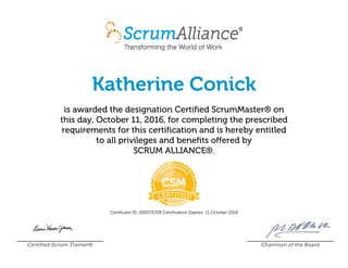Katherine Conick
is awarded the designation Certified ScrumMaster® on
this day, October 11, 2016, for completing the prescribed
requirements for this certification and is hereby entitled
to all privileges and benefits offered by
SCRUM ALLIANCE®.
Certificant ID: 000575708 Certification Expires: 11 October 2018
Certified Scrum Trainer® Chairman of the Board
 