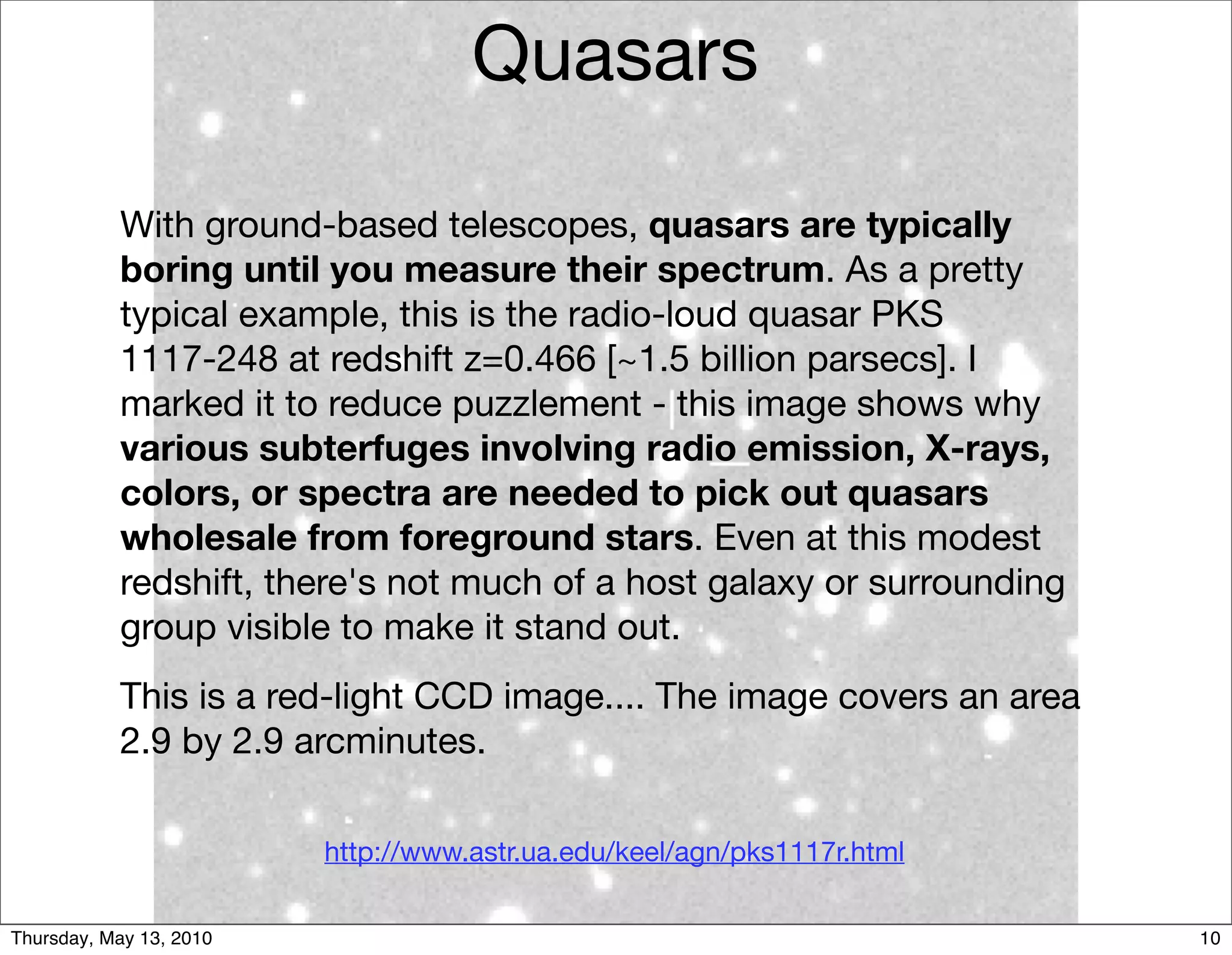 Quasars

           With ground-based telescopes, quasars are typically
           boring until you measure their spectrum. As a pretty
           typical example, this is the radio-loud quasar PKS
           1117-248 at redshift z=0.466 [~1.5 billion parsecs]. I
           marked it to reduce puzzlement - this image shows why
           various subterfuges involving radio emission, X-rays,
           colors, or spectra are needed to pick out quasars
           wholesale from foreground stars. Even at this modest
           redshift, there's not much of a host galaxy or surrounding
           group visible to make it stand out.
           This is a red-light CCD image.... The image covers an area
           2.9 by 2.9 arcminutes.

                         http://www.astr.ua.edu/keel/agn/pks1117r.html


Thursday, May 13, 2010                                                   10
 