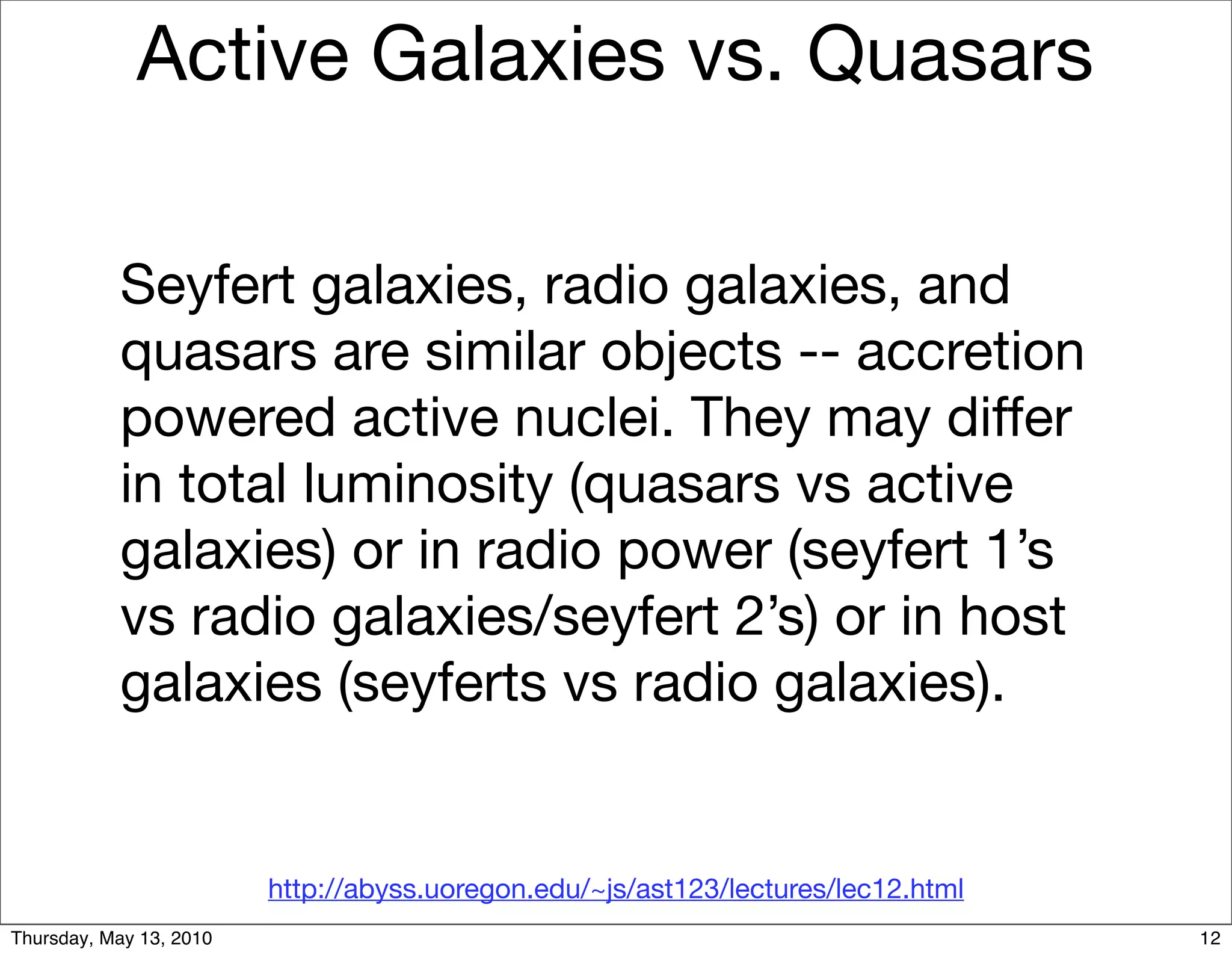 Active Galaxies vs. Quasars

           Seyfert galaxies, radio galaxies, and
           quasars are similar objects -- accretion
           powered active nuclei. They may differ
           in total luminosity (quasars vs active
           galaxies) or in radio power (seyfert 1’s
           vs radio galaxies/seyfert 2’s) or in host
           galaxies (seyferts vs radio galaxies).


                         http://abyss.uoregon.edu/~js/ast123/lectures/lec12.html
Thursday, May 13, 2010                                                             12
 