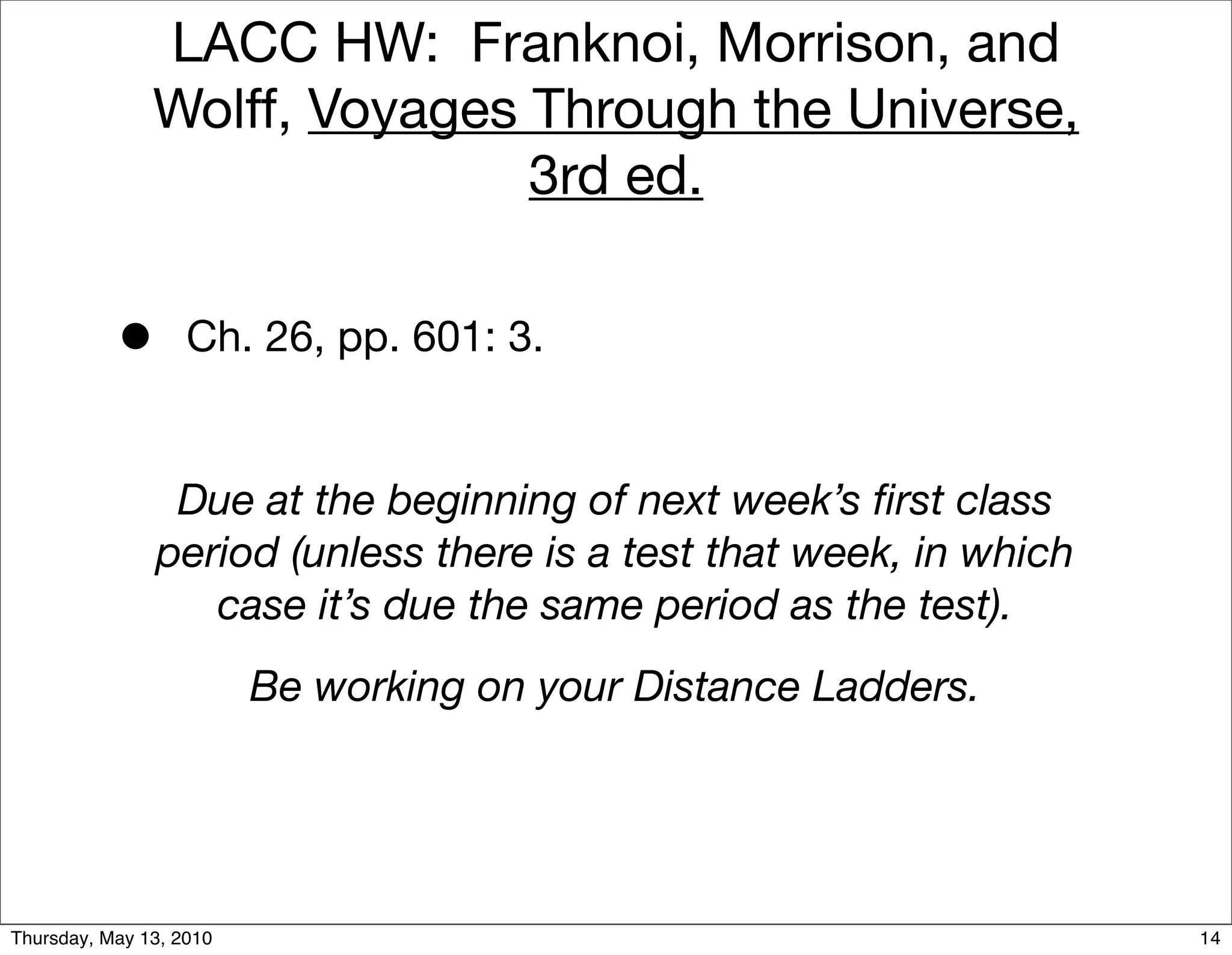 LACC HW: Franknoi, Morrison, and
               Wolff, Voyages Through the Universe,
                              3rd ed.


           •       Ch. 26, pp. 601: 3.


                Due at the beginning of next week’s ﬁrst class
               period (unless there is a test that week, in which
                  case it’s due the same period as the test).
                         Be working on your Distance Ladders.




Thursday, May 13, 2010                                              14
 