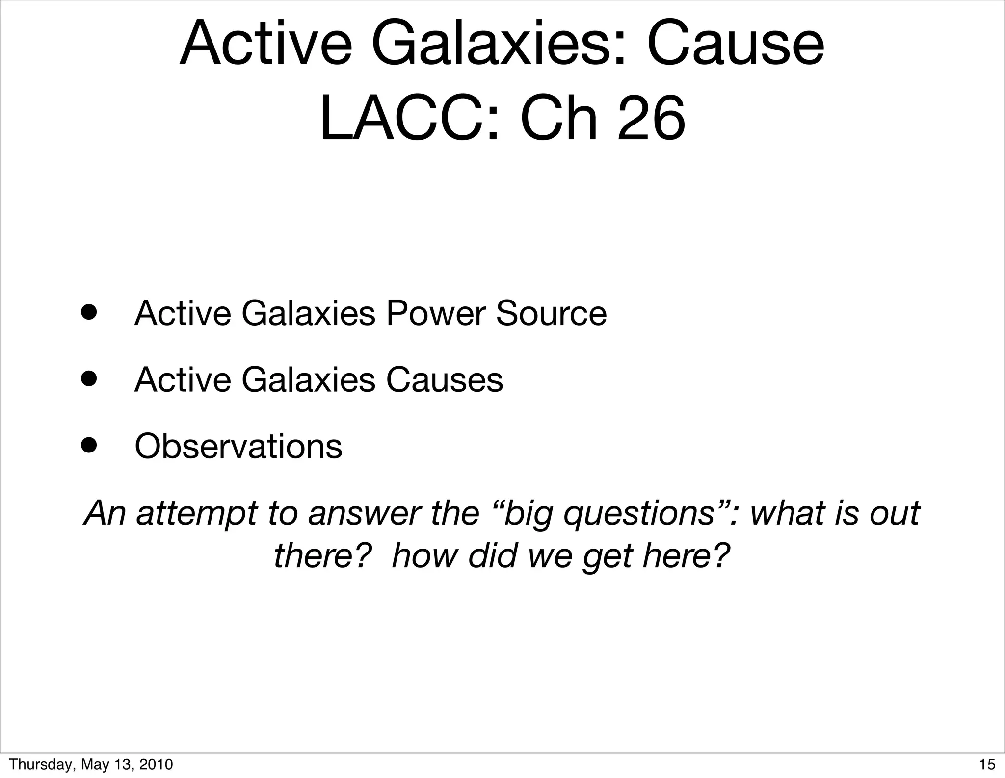 Active Galaxies: Cause
                              LACC: Ch 26


         • Active Galaxies Power Source
         • Active Galaxies Causes
         • Observations
          An attempt to answer the “big questions”: what is out
                      there? how did we get here?




Thursday, May 13, 2010                                            15
 