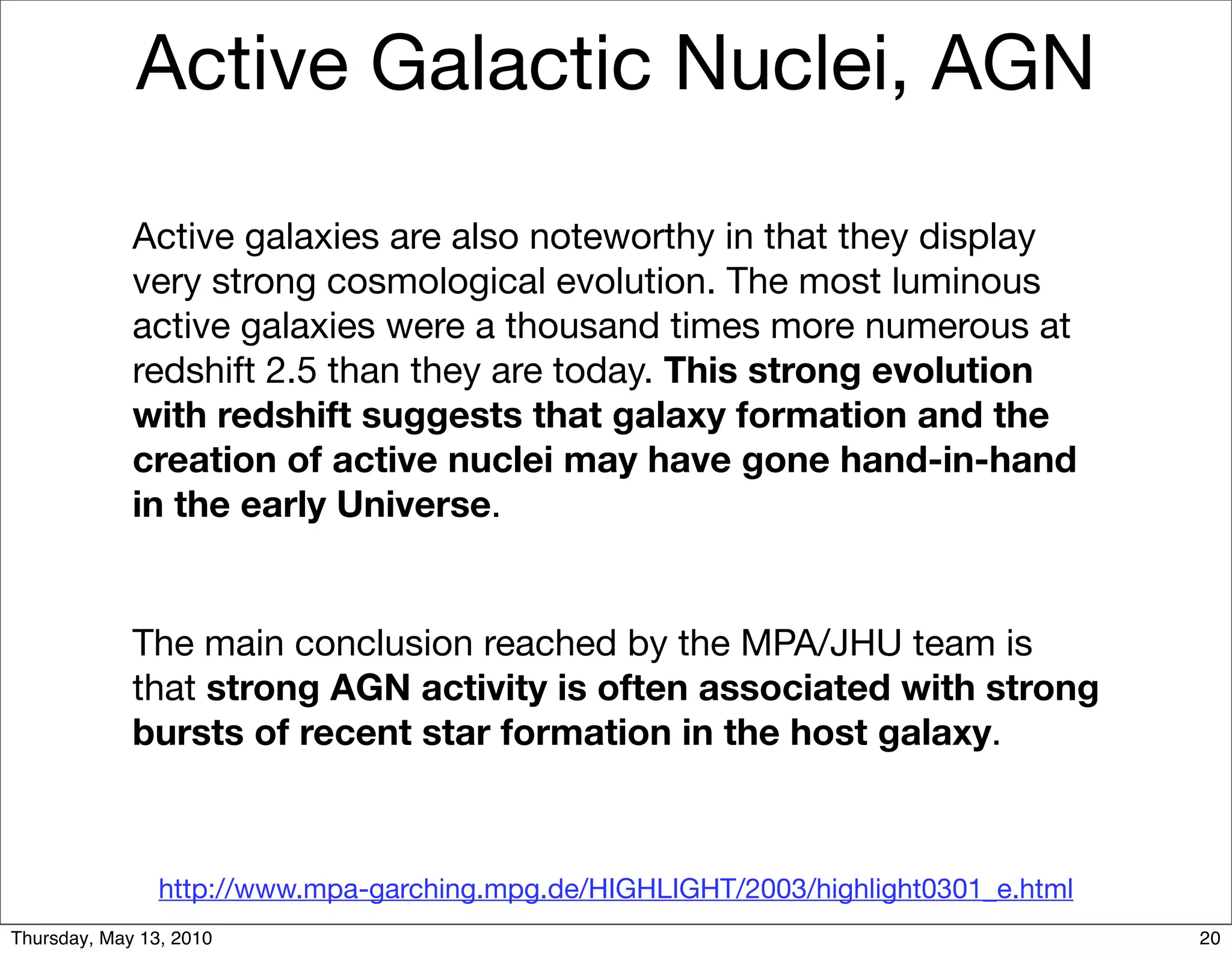 Active Galactic Nuclei, AGN

             Active galaxies are also noteworthy in that they display
             very strong cosmological evolution. The most luminous
             active galaxies were a thousand times more numerous at
             redshift 2.5 than they are today. This strong evolution
             with redshift suggests that galaxy formation and the
             creation of active nuclei may have gone hand-in-hand
             in the early Universe.


             The main conclusion reached by the MPA/JHU team is
             that strong AGN activity is often associated with strong
             bursts of recent star formation in the host galaxy.



                http://www.mpa-garching.mpg.de/HIGHLIGHT/2003/highlight0301_e.html
Thursday, May 13, 2010                                                               20
 