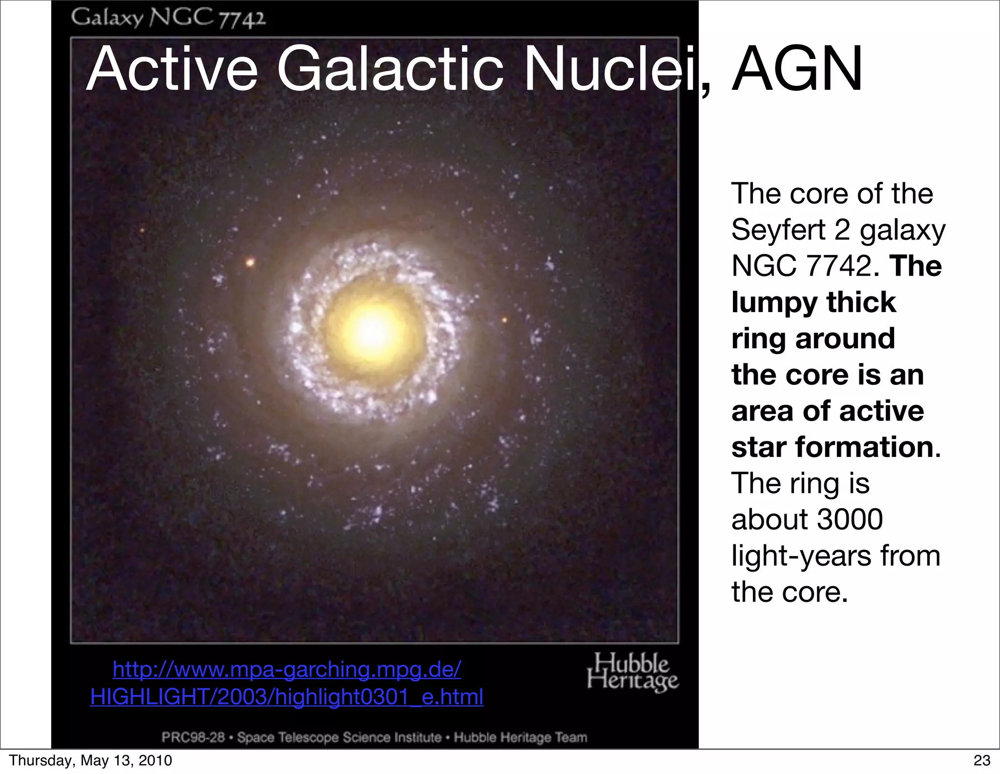 Active Galactic Nuclei, AGN
                                                The core of the
                                                Seyfert 2 galaxy
                                                NGC 7742. The
                                                lumpy thick
                                                ring around
                                                the core is an
                                                area of active
                                                star formation.
                                                The ring is
                                                about 3000
                                                light-years from
                                                the core.

            http://www.mpa-garching.mpg.de/
          HIGHLIGHT/2003/highlight0301_e.html

Thursday, May 13, 2010                                             23
 