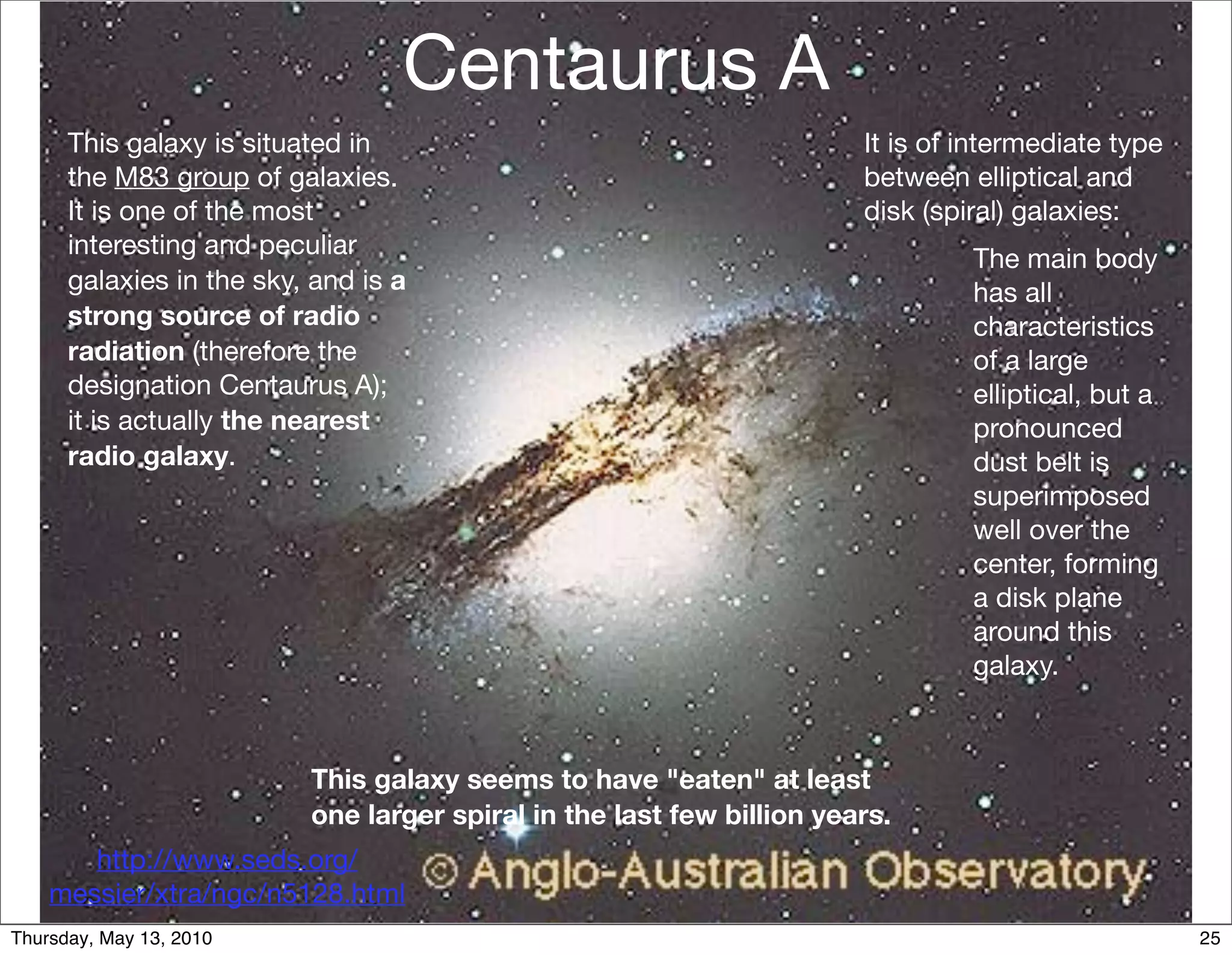 Centaurus A
      This galaxy is situated in                                       It is of intermediate type
      the M83 group of galaxies.                                       between elliptical and
      It is one of the most                                            disk (spiral) galaxies:
      interesting and peculiar                                                  The main body
      galaxies in the sky, and is a                                             has all
      strong source of radio                                                    characteristics
      radiation (therefore the                                                  of a large
      designation Centaurus A);                                                 elliptical, but a
      it is actually the nearest                                                pronounced
      radio galaxy.                                                             dust belt is
                                                                                superimposed
                                                                                well over the
                                                                                center, forming
                                                                                a disk plane
                                                                                around this
                                                                                galaxy.



                          This galaxy seems to have "eaten" at least
                          one larger spiral in the last few billion years.
       http://www.seds.org/
    messier/xtra/ngc/n5128.html
Thursday, May 13, 2010                                                                              25
 
