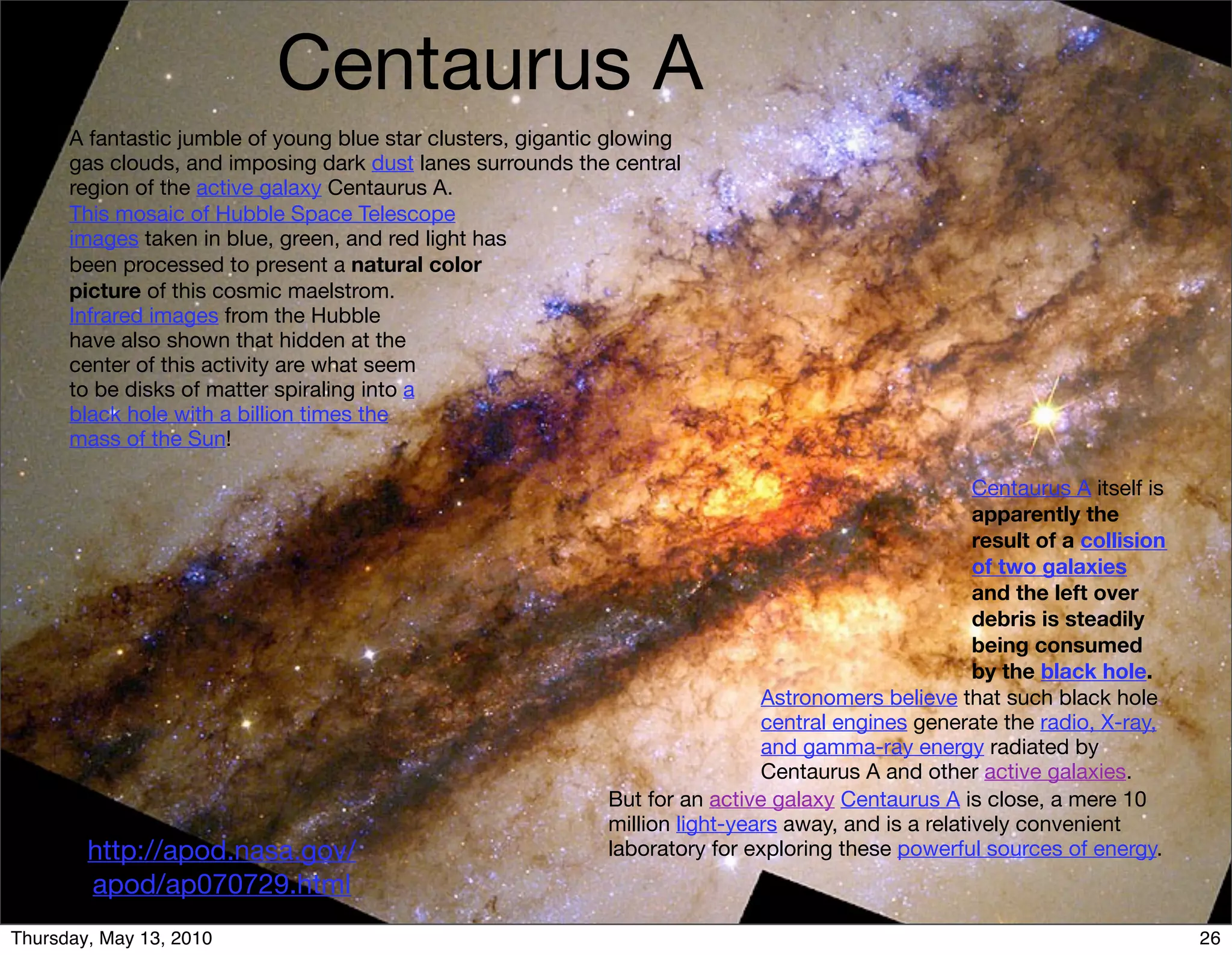 Centaurus A
      A fantastic jumble of young blue star clusters, gigantic glowing
      gas clouds, and imposing dark dust lanes surrounds the central
      region of the active galaxy Centaurus A.
      This mosaic of Hubble Space Telescope
      images taken in blue, green, and red light has
      been processed to present a natural color
      picture of this cosmic maelstrom.
      Infrared images from the Hubble
      have also shown that hidden at the
      center of this activity are what seem
      to be disks of matter spiraling into a
      black hole with a billion times the
      mass of the Sun!

                                                                                                       Centaurus A itself is
                                                                                                       apparently the
                                                                                                       result of a collision
                                                                                                       of two galaxies
                                                                                                       and the left over
                                                                                                       debris is steadily
                                                                                                       being consumed
                                                                                                       by the black hole.
                                                                               Astronomers believe that such black hole
                                                                               central engines generate the radio, X-ray,
                                                                               and gamma-ray energy radiated by
                                                                               Centaurus A and other active galaxies.
                                                              But for an active galaxy Centaurus A is close, a mere 10
                                                              million light-years away, and is a relatively convenient
        http://apod.nasa.gov/                                 laboratory for exploring these powerful sources of energy.
        apod/ap070729.html
Thursday, May 13, 2010                                                                                                         26
 