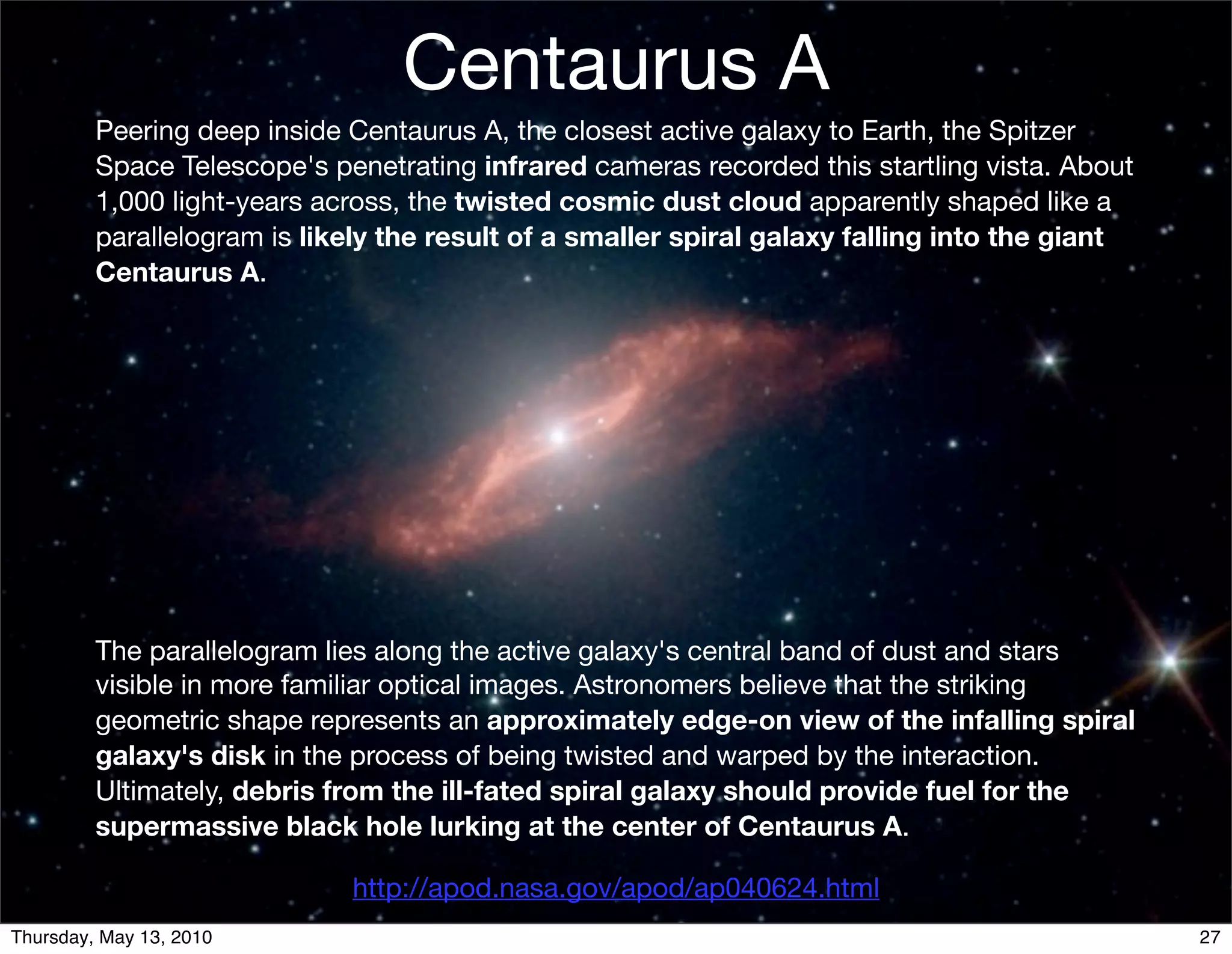 Centaurus A
         Peering deep inside Centaurus A, the closest active galaxy to Earth, the Spitzer
         Space Telescope's penetrating infrared cameras recorded this startling vista. About
         1,000 light-years across, the twisted cosmic dust cloud apparently shaped like a
         parallelogram is likely the result of a smaller spiral galaxy falling into the giant
         Centaurus A.




         The parallelogram lies along the active galaxy's central band of dust and stars
         visible in more familiar optical images. Astronomers believe that the striking
         geometric shape represents an approximately edge-on view of the infalling spiral
         galaxy's disk in the process of being twisted and warped by the interaction.
         Ultimately, debris from the ill-fated spiral galaxy should provide fuel for the
         supermassive black hole lurking at the center of Centaurus A.

                             http://apod.nasa.gov/apod/ap040624.html
Thursday, May 13, 2010                                                                          27
 
