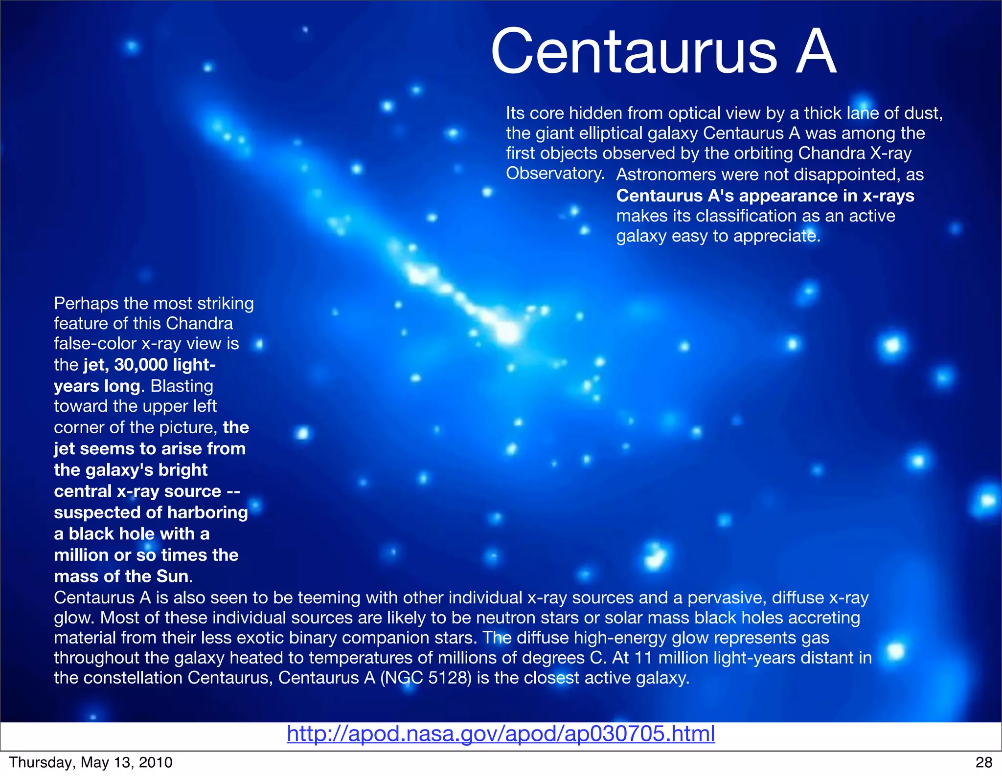 Centaurus A
                                                                 Its core hidden from optical view by a thick lane of dust,
                                                                 the giant elliptical galaxy Centaurus A was among the
                                                                 ﬁrst objects observed by the orbiting Chandra X-ray
                                                                 Observatory. Astronomers were not disappointed, as
                                                                                 Centaurus A's appearance in x-rays
                                                                                 makes its classiﬁcation as an active
                                                                                 galaxy easy to appreciate.


      Perhaps the most striking
      feature of this Chandra
      false-color x-ray view is
      the jet, 30,000 light-
      years long. Blasting
      toward the upper left
      corner of the picture, the
      jet seems to arise from
      the galaxy's bright
      central x-ray source --
      suspected of harboring
      a black hole with a
      million or so times the
      mass of the Sun.
      Centaurus A is also seen to be teeming with other individual x-ray sources and a pervasive, diffuse x-ray
      glow. Most of these individual sources are likely to be neutron stars or solar mass black holes accreting
      material from their less exotic binary companion stars. The diffuse high-energy glow represents gas
      throughout the galaxy heated to temperatures of millions of degrees C. At 11 million light-years distant in
      the constellation Centaurus, Centaurus A (NGC 5128) is the closest active galaxy.


                                    http://apod.nasa.gov/apod/ap030705.html
Thursday, May 13, 2010                                                                                                        28
 