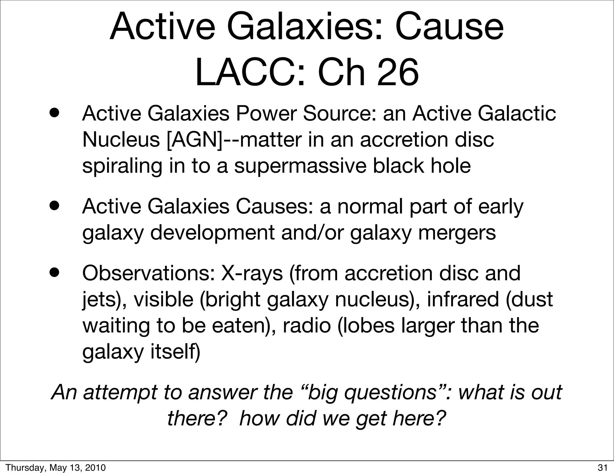 Active Galaxies: Cause
                              LACC: Ch 26
         • Active Galaxies Power Source: an Active Galactic
                Nucleus [AGN]--matter in an accretion disc
                spiraling in to a supermassive black hole
         • Active Galaxies Causes: a normal part of early
                galaxy development and/or galaxy mergers
         • Observations: X-rays (from accretion disc and
                jets), visible (bright galaxy nucleus), infrared (dust
                waiting to be eaten), radio (lobes larger than the
                galaxy itself)
          An attempt to answer the “big questions”: what is out
                      there? how did we get here?

Thursday, May 13, 2010                                                   31
 