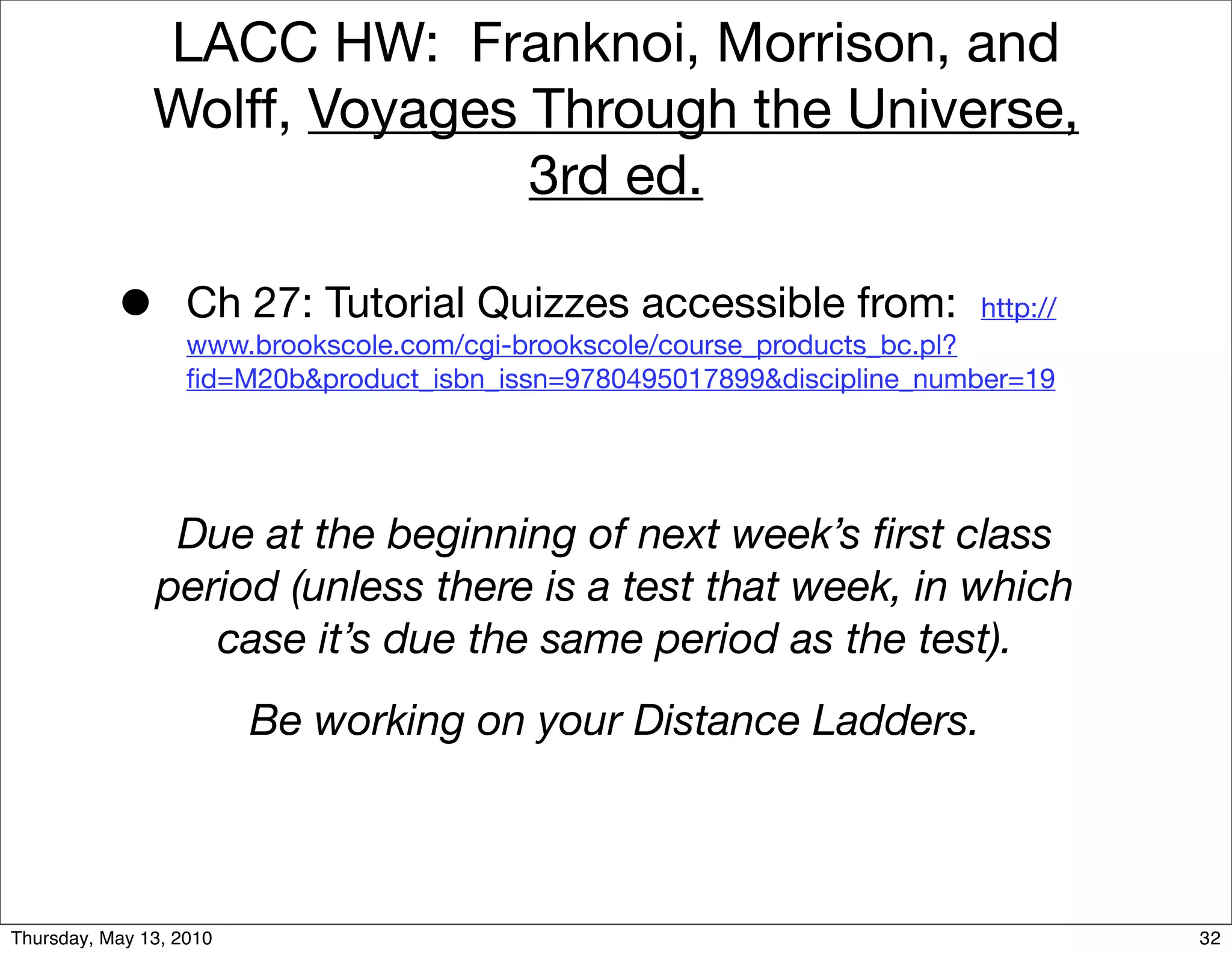 LACC HW: Franknoi, Morrison, and
               Wolff, Voyages Through the Universe,
                              3rd ed.

           •       Ch 27: Tutorial Quizzes accessible from:              http://
                   www.brookscole.com/cgi-brookscole/course_products_bc.pl?
                   ﬁd=M20b&product_isbn_issn=9780495017899&discipline_number=19




                Due at the beginning of next week’s ﬁrst class
               period (unless there is a test that week, in which
                  case it’s due the same period as the test).
                         Be working on your Distance Ladders.



Thursday, May 13, 2010                                                             32
 