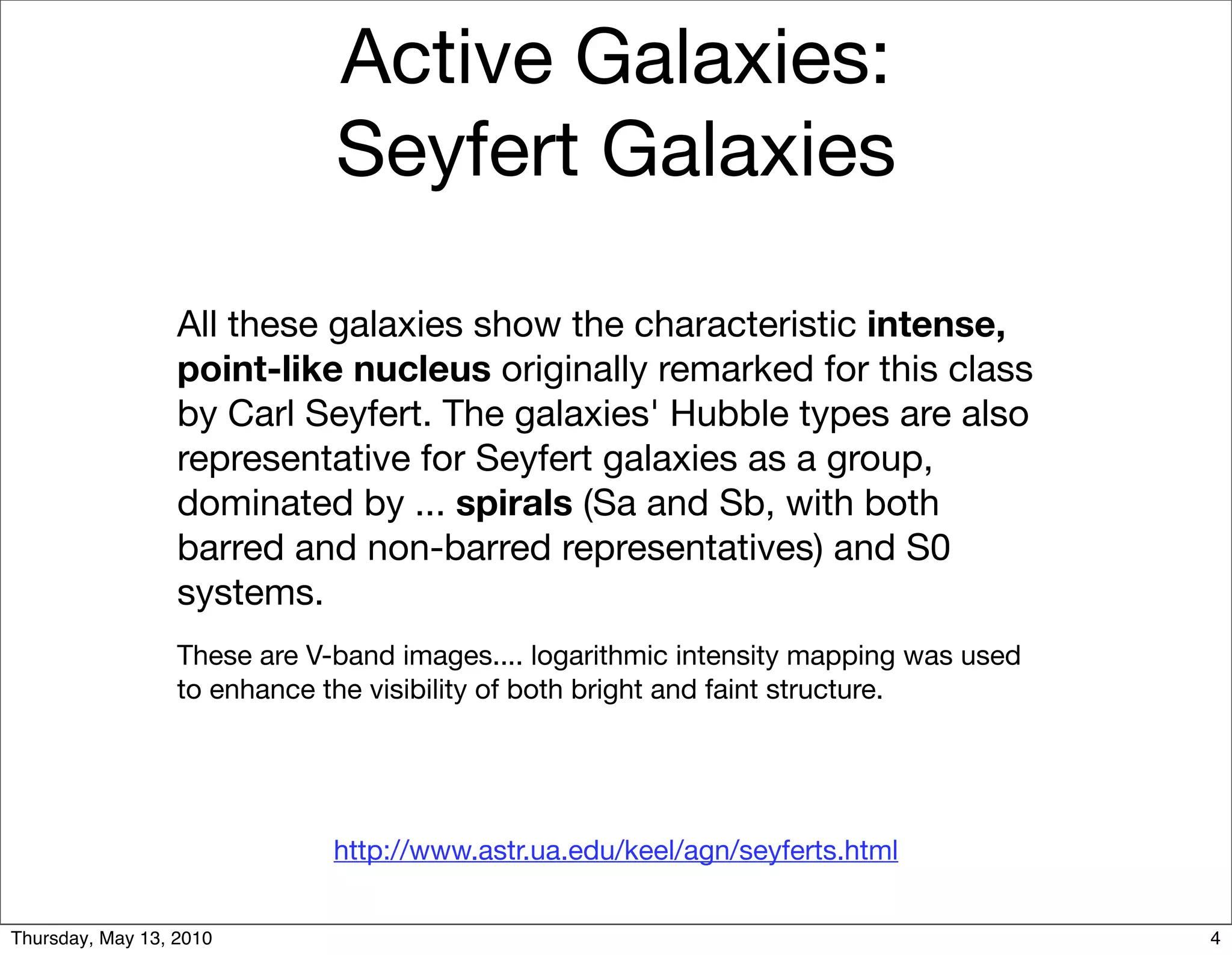 Active Galaxies:
                              Seyfert Galaxies

                  All these galaxies show the characteristic intense,
                  point-like nucleus originally remarked for this class
                  by Carl Seyfert. The galaxies' Hubble types are also
                  representative for Seyfert galaxies as a group,
                  dominated by ... spirals (Sa and Sb, with both
                  barred and non-barred representatives) and S0
                  systems.
                  These are V-band images.... logarithmic intensity mapping was used
                  to enhance the visibility of both bright and faint structure.




                              http://www.astr.ua.edu/keel/agn/seyferts.html


Thursday, May 13, 2010                                                                 4
 