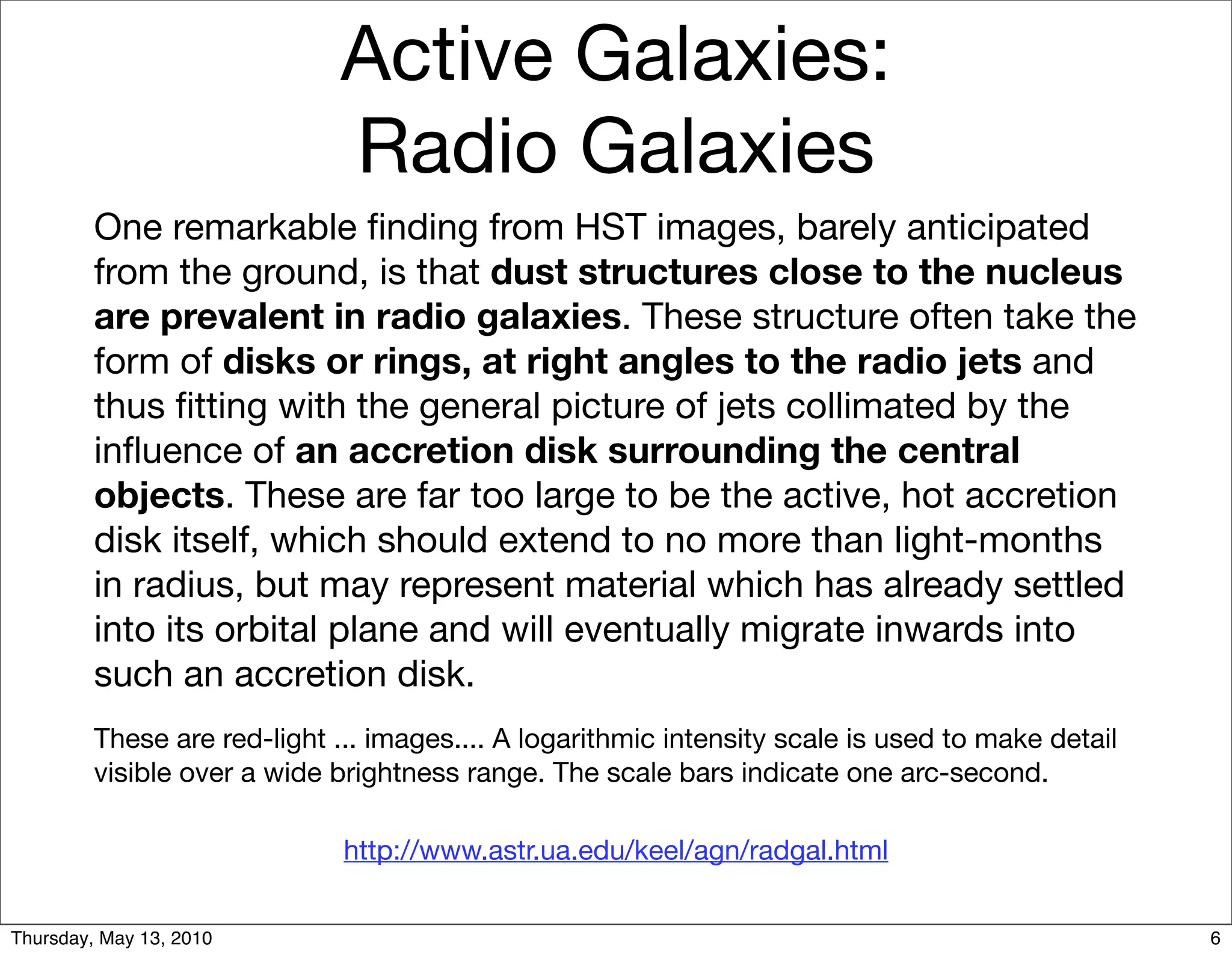 Active Galaxies:
                             Radio Galaxies
         One remarkable ﬁnding from HST images, barely anticipated
         from the ground, is that dust structures close to the nucleus
         are prevalent in radio galaxies. These structure often take the
         form of disks or rings, at right angles to the radio jets and
         thus ﬁtting with the general picture of jets collimated by the
         inﬂuence of an accretion disk surrounding the central
         objects. These are far too large to be the active, hot accretion
         disk itself, which should extend to no more than light-months
         in radius, but may represent material which has already settled
         into its orbital plane and will eventually migrate inwards into
         such an accretion disk.
         These are red-light ... images.... A logarithmic intensity scale is used to make detail
         visible over a wide brightness range. The scale bars indicate one arc-second.

                              http://www.astr.ua.edu/keel/agn/radgal.html


Thursday, May 13, 2010                                                                             6
 