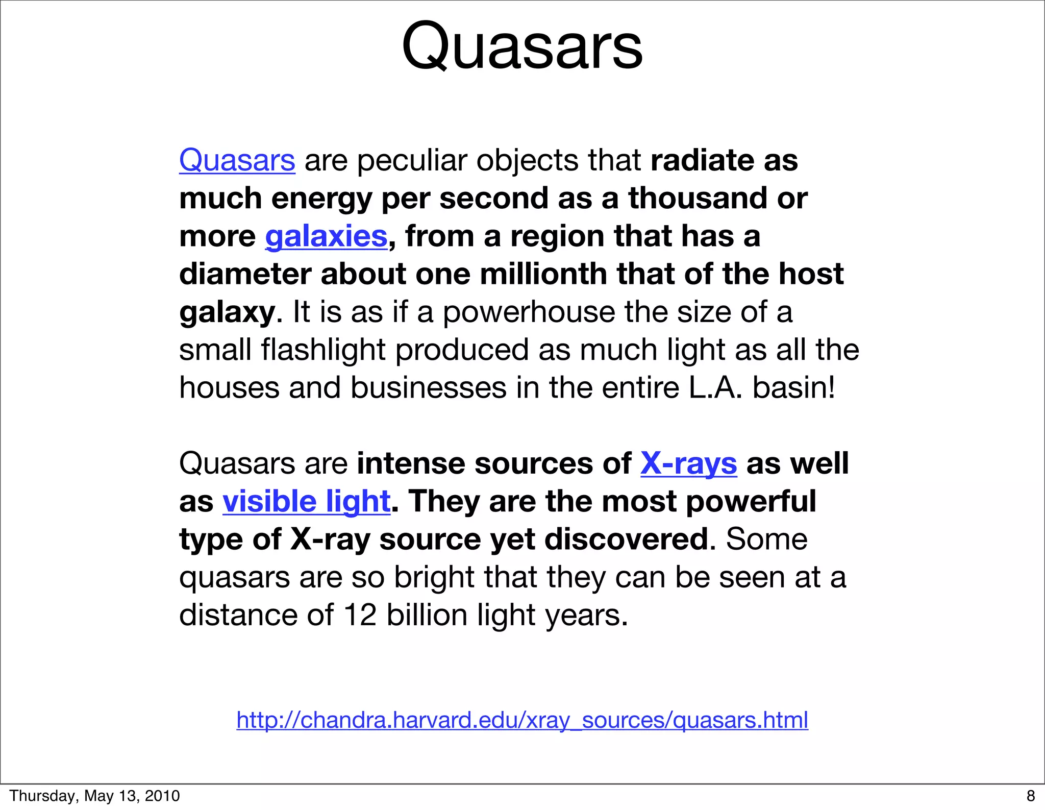 Quasars
                     Quasars are peculiar objects that radiate as
                     much energy per second as a thousand or
                     more galaxies, from a region that has a
                     diameter about one millionth that of the host
                     galaxy. It is as if a powerhouse the size of a
                     small ﬂashlight produced as much light as all the
                     houses and businesses in the entire L.A. basin!

                     Quasars are intense sources of X-rays as well
                     as visible light. They are the most powerful
                     type of X-ray source yet discovered. Some
                     quasars are so bright that they can be seen at a
                     distance of 12 billion light years.


                         http://chandra.harvard.edu/xray_sources/quasars.html


Thursday, May 13, 2010                                                          8
 