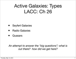 Active Galaxies: Types
                              LACC: Ch 26

             • Seyfert Galaxies
             • Radio Galaxies
             • Quasars

              An attempt to answer the “big questions”: what is
                      out there? how did we get here?


Thursday, May 13, 2010                                            1
 