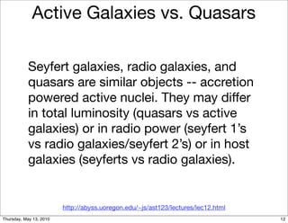 Active Galaxies vs. Quasars

           Seyfert galaxies, radio galaxies, and
           quasars are similar objects -- accretion
           powered active nuclei. They may differ
           in total luminosity (quasars vs active
           galaxies) or in radio power (seyfert 1’s
           vs radio galaxies/seyfert 2’s) or in host
           galaxies (seyferts vs radio galaxies).


                         http://abyss.uoregon.edu/~js/ast123/lectures/lec12.html
Thursday, May 13, 2010                                                             12
 