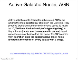 Active Galactic Nuclei, AGN


             Active galactic nuclei (hereafter abbreviated AGNs) are
             among the most spectacular objects in the Universe. They
             produce prodigious luminosities (in some cases as much
             as 10,000 times the luminosity of a typical galaxy) in
             tiny volumes (much less than one cubic parsec). Most
             astronomers now believe that the power for AGNs comes
             from accretion onto the supermassive black holes
             located at the centre of every galaxy with a bulge.




                http://www.mpa-garching.mpg.de/HIGHLIGHT/2003/highlight0301_e.html


Thursday, May 13, 2010                                                               17
 