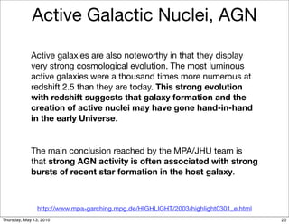 Active Galactic Nuclei, AGN

             Active galaxies are also noteworthy in that they display
             very strong cosmological evolution. The most luminous
             active galaxies were a thousand times more numerous at
             redshift 2.5 than they are today. This strong evolution
             with redshift suggests that galaxy formation and the
             creation of active nuclei may have gone hand-in-hand
             in the early Universe.


             The main conclusion reached by the MPA/JHU team is
             that strong AGN activity is often associated with strong
             bursts of recent star formation in the host galaxy.



                http://www.mpa-garching.mpg.de/HIGHLIGHT/2003/highlight0301_e.html
Thursday, May 13, 2010                                                               20
 