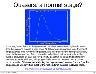 Quasars: a normal stage?




       It has long been clear that the quasars we can observe evolve strongly with cosmic
       time, having gone through a peak about 12 billion years ago when a large fraction of
       bright galaxies must have hosted quasars, and with their number falling dramatically
       down to the present day. Going outward in redshift and farther back in time, the
       number of quasars (at least the very powerful ones that we could ﬁnd so far away)
       declines above redshift z=4, with progressively fewer and fewer up to the current
       record at z=6.4. Either we are watching the population of quasars "turn on", or for
       some reason we can't ﬁnd most of the high-redshift quasars that were there.
                         http://universe-review.ca/I05-22-CentaurusA.jpg
Thursday, May 13, 2010                                                                        21
 