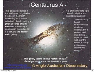 Centaurus A
      This galaxy is situated in                                       It is of intermediate type
      the M83 group of galaxies.                                       between elliptical and
      It is one of the most                                            disk (spiral) galaxies:
      interesting and peculiar                                                  The main body
      galaxies in the sky, and is a                                             has all
      strong source of radio                                                    characteristics
      radiation (therefore the                                                  of a large
      designation Centaurus A);                                                 elliptical, but a
      it is actually the nearest                                                pronounced
      radio galaxy.                                                             dust belt is
                                                                                superimposed
                                                                                well over the
                                                                                center, forming
                                                                                a disk plane
                                                                                around this
                                                                                galaxy.



                          This galaxy seems to have "eaten" at least
                          one larger spiral in the last few billion years.
       http://www.seds.org/
    messier/xtra/ngc/n5128.html
Thursday, May 13, 2010                                                                              25
 