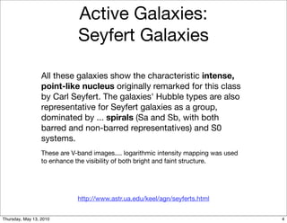 Active Galaxies:
                              Seyfert Galaxies

                  All these galaxies show the characteristic intense,
                  point-like nucleus originally remarked for this class
                  by Carl Seyfert. The galaxies' Hubble types are also
                  representative for Seyfert galaxies as a group,
                  dominated by ... spirals (Sa and Sb, with both
                  barred and non-barred representatives) and S0
                  systems.
                  These are V-band images.... logarithmic intensity mapping was used
                  to enhance the visibility of both bright and faint structure.




                              http://www.astr.ua.edu/keel/agn/seyferts.html


Thursday, May 13, 2010                                                                 4
 