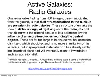 Active Galaxies:
                             Radio Galaxies
         One remarkable ﬁnding from HST images, barely anticipated
         from the ground, is that dust structures close to the nucleus
         are prevalent in radio galaxies. These structure often take the
         form of disks or rings, at right angles to the radio jets and
         thus ﬁtting with the general picture of jets collimated by the
         inﬂuence of an accretion disk surrounding the central
         objects. These are far too large to be the active, hot accretion
         disk itself, which should extend to no more than light-months
         in radius, but may represent material which has already settled
         into its orbital plane and will eventually migrate inwards into
         such an accretion disk.
         These are red-light ... images.... A logarithmic intensity scale is used to make detail
         visible over a wide brightness range. The scale bars indicate one arc-second.

                              http://www.astr.ua.edu/keel/agn/radgal.html


Thursday, May 13, 2010                                                                             6
 
