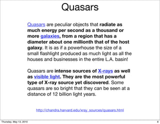 Quasars
                     Quasars are peculiar objects that radiate as
                     much energy per second as a thousand or
                     more galaxies, from a region that has a
                     diameter about one millionth that of the host
                     galaxy. It is as if a powerhouse the size of a
                     small ﬂashlight produced as much light as all the
                     houses and businesses in the entire L.A. basin!

                     Quasars are intense sources of X-rays as well
                     as visible light. They are the most powerful
                     type of X-ray source yet discovered. Some
                     quasars are so bright that they can be seen at a
                     distance of 12 billion light years.


                         http://chandra.harvard.edu/xray_sources/quasars.html


Thursday, May 13, 2010                                                          8
 