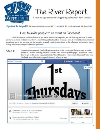1
The River Report
A monthly update on what’s happening in Wausau’s River District
June 2015wausauriverdistrict.com 715.845.1328 316 Scott Street
How to invite people to an event on Facebook!
	 Hi all! For our second installment of our social media how-to guides, we are showing you how to invite
people to an event on Facebook. Here’s a short little guide about how to share a post. If you still have questions or
something just is not working out for you, give us a call, email, or stop down at the office and we would be happy
to help you out with any social media questions!
Step 1: Log onto your personal Facebook account and go to the event page that you want to invite
people to. I will be showing you with our first First Thursday event page - Throwback Thurs-
day. To get to this event page, just type in “First Thursdays - Throwback Thursday!” into your
Facebook search bar in the upper-left corner of your screen.
 