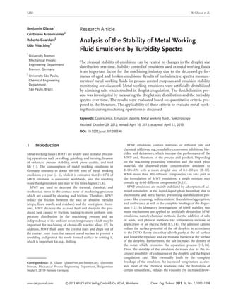 Research Article
Analysis of the Stability of Metal Working
Fluid Emulsions by Turbidity Spectra
The physical stability of emulsions can be related to changes in the droplet size
distribution over time. Stability control of emulsions used as metal working fluids
is an important factor for the machining industry due to the decreased perfor-
mance of aged and broken emulsions. Results of turbidimetric spectra measure-
ments of metal working fluids for process control purposes and emulsion stability
monitoring are discussed. Metal working emulsions were artificially destabilized
by admixing salts which resulted in droplet coagulation. The destabilization pro-
cess was investigated by measuring the droplet size distribution and the turbidity
spectra over time. The results were evaluated based on quantitative criteria pro-
posed in the literature. The applicability of these criteria to evaluate metal work-
ing fluids during machining operations is discussed.
Keywords: Coalescence, Emulsion stability, Metal working fluids, Spectroscopy
Received: October 29, 2012; revised: April 10, 2013; accepted: April 12, 2013
DOI: 10.1002/ceat.201200590
1 Introduction
Metal working fluids (MWF) are widely used in metal process-
ing operations such as rolling, grinding, and turning, because
of enhanced process stability, work piece quality, and tool
life [1]. The consumption of metal working emulsions in
Germany amounts to about 600 000 tons of metal working
emulsions per year [2–4], while it is estimated that 2 × 109
L of
MWF emulsion is consumed worldwide, and the resulting
waste fluid generation rate may be ten times higher [5, 6].
MWF are used to decrease the thermal, chemical, and
mechanical stress in the contact zone of machining processes
which are caused by shearing and friction. Therefore, MWF
reduce the friction between the tool or abrasive particles
(chips, fines, swarfs, and residues) and the work piece. More-
over, MWF decrease the accrued heat and dissipate the pro-
duced heat caused by friction, leading to more uniform tem-
perature distribution in the machining process and an
independence of the ambient room temperature which may be
important for machining of chemically reactive alloys [7]. In
addition, MWF flush away the created fines and chips out of
the contact zone from the nascent metal surface to prevent a
rewelding and protect the newly formed surface by wetting it,
which is important for, e.g., drilling.
MWF emulsions contain mixtures of different oils and
chemical additives, e.g., emulsifiers, corrosion inhibitors, bio-
cides, and defoamers, which increase the performance of the
MWF and, therefore, of the process and product. Depending
on the machining processing operation and the work piece
material, the dispersed-phase concentration amounts to
2–10 vol % with a mean droplet size of 0.1–2.0 lm [8–10].
While more than 300 different components can take part in
the formulation of MWF emulsions, a single mixture may
contain up to 60 different components [9, 11].
MWF emulsions are mainly stabilized by adsorption of ad-
mixed emulsifiers at the liquid-liquid phase boundary due to
electrostatic and steric barrier, preventing destabilization pro-
cesses like creaming, sedimentation, flocculation/aggregation,
and coalescence as well as the complete breakage of the disper-
sion [12]. In laboratory investigations of MWF stability, two
main mechanisms are applied to artificially destabilize MWF
emulsions, namely chemical methods like the addition of salts
or acids, and physical methods like temperature increase or
application of an electric field [13, 14]. The admixed cations
reduce the surface potential of the oil droplets in accordance
to the DLVO theory since they adsorb partly at the oil surface
and lower the repulsive and electrostatic barriers at the surface
of the droplets. Furthermore, the salt increases the density of
the water which promotes the separation process [15, 16].
Thus, the stability of the emulsion decreases due to the in-
creased possibility of coalescence of the droplets and the higher
coagulation rate. This eventually leads to the complete
breakage of the emulsion. An increased temperature acceler-
ates most of the chemical reactions (like the hydrolysis of
certain emulsifiers), reduces the viscosity (by increased Brow-
www.cet-journal.com © 2013 WILEY-VCH Verlag GmbH & Co. KGaA, Weinheim Chem. Eng. Technol. 2013, 36, No. 7, 1202–1208
Benjamin Glasse1
Cristhiane Assenhaimer2
Roberto Guardani2
Udo Fritsching1
1
University Bremen,
Mechanical Process
Engineering Department,
Bremen, Germany.
2
University São Paulo,
Chemical Engineering
Department,
São Paulo, Brazil.
–
Correspondence: B. Glasse (glasse@iwt.uni-bremen.de), University
Bremen, Mechanical Process Engineering Department, Badgasteiner
Straße 3, 28359 Bremen, Germany.
1202 B. Glasse et al.
 