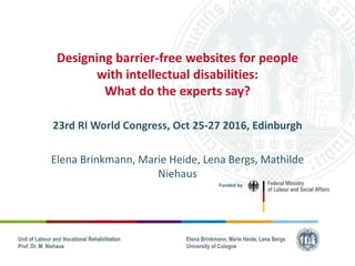 Unit of Labour and Vocational Rehabilitation
Prof. Dr. M. Niehaus
Unit of Labour and Vocational Rehabilitation
Prof. Dr. M. Niehaus
Designing barrier-free websites for people
with intellectual disabilities:
What do the experts say?
23rd RI World Congress, Oct 25-27 2016, Edinburgh
Elena Brinkmann, Marie Heide, Lena Bergs, Mathilde
Niehaus
Funded by
Elena Brinkmann, Marie Heide, Lena Bergs
University of Cologne
 