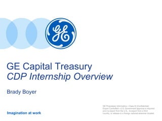 Imagination at work
GE Capital Treasury
CDP Internship Overview
Brady Boyer
GE Proprietary Information—Class III (Confidential)
Export Controlled—U.S. Government approval is required
prior to export from the U.S., re-export from a third
country, or release to a foreign national wherever located.
 