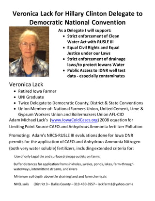 Veronica Lack for Hillary Clinton Delegate to
Democratic National Convention
Veronica Lack
 Retired Iowa Farmer
 UNI Graduate
 Twice Delegate to Democratic County, District & State Conventions
 Union Member of: NationalFarmers Union, United Cement, Lime &
Gypsum Workers Union and Boilermakers Union AFL-CIO
Adam MichaelLack’s (www.IowaColdCases.org) 2008 equationfor
Limiting Point Source CAFO and AnhydrousAmmonia fertilizer Pollution
Promoting: Adam’s NRCS-RUSLE III evaluationsdone for Iowa DNR
permits for the application of CAFO and AnhydrousAmmonia Nitrogen
(both very water soluble) fertilizers, includingextended criteria for:
Use of only Legal tile and surfacedrainageoutlets on farms
Buffer distances for application fromsinkholes, swales, ponds, lakes, farm-through
waterways, intermittent streams, and rivers
Minimum soil depth abovetile draining land and farmchemicals
NHEL soils (District3 – Dallas County – 319-430-3957 –lackfarm1@yahoo.com)
As a Delegate I will support:
 Strict enforcement of Clean
Water Act with RUSLE III
 Equal Civil Rights and Equal
Justice under our Laws
 Strict enforcement of drainage
laws/to protect Iowans Water
 Public Access to IDNR well test
data - especially contaminates
 