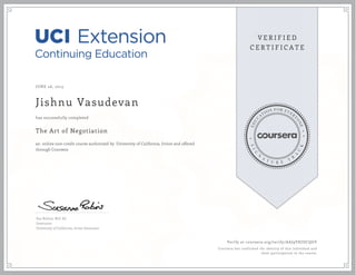 JUNE 26, 2015
Jishnu Vasudevan
The Art of Negotiation
an online non-credit course authorized by University of California, Irvine and offered
through Coursera
has successfully completed
Sue Robins, M.S. Ed.
Instructor
University of California, Irvine Extension
Verify at coursera.org/verify/AAJ9VHJDCQGV
Coursera has confirmed the identity of this individual and
their participation in the course.
 