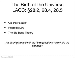 The Birth of the Universe
                   LACC: §28.2, 28.4, 28.5

      • Olber’s Paradox
      • Hubble’s Law
      • The Big Bang Theory

         An attempt to answer the “big questions”: How did we
                               get here?



Thursday, May 20, 2010                                          1
 