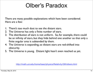 Olber’s Paradox

      There are many possible explanations which have been considered. 
      Here are a few:

      1.	

 There's too much dust to see the distant stars.
      2.	

 The Universe has only a ﬁnite number of stars.
      3.	

 The distribution of stars is not uniform.  So, for example, there could
            be an inﬁnity of stars, but they hide behind one another so that only a
            ﬁnite angular area is subtended by them.
      4.	

 The Universe is expanding, so distant stars are red-shifted into
            obscurity.
      5.	

 The Universe is young.  Distant light hasn't even reached us yet.



                         http://math.ucr.edu/home/baez/physics/Relativity/GR/olbers.html


Thursday, May 20, 2010                                                                     10
 