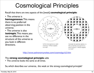Cosmological Principles
      Recall that there are two aspects of the [weak] cosmological principle:
      • The universe is
      homogeneous. This means
      there is no preferred
      observing position in the
      universe.
      • The universe is also
      isotropic. This means you
      see no difference in the
      structure of the universe as
      you look in different
      directions.


                         http://www.astronomynotes.com/cosmolgy/s3.htm

      The strong cosmological principle adds
      • The universe looks the same at all times.

      So, which describes our universe, the weak or the strong cosmological principle?

Thursday, May 20, 2010                                                                   12
 