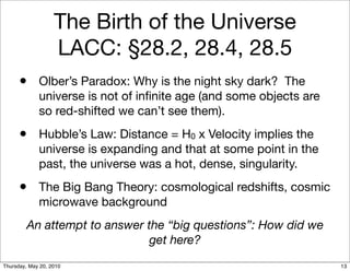 The Birth of the Universe
                   LACC: §28.2, 28.4, 28.5
      • Olber’s Paradox: Why is the night sky dark? The
             universe is not of inﬁnite age (and some objects are
             so red-shifted we can’t see them).
      • Hubble’s Law: Distance = H0 x Velocity implies the
             universe is expanding and that at some point in the
             past, the universe was a hot, dense, singularity.
      • The Big Bang Theory: cosmological redshifts, cosmic
             microwave background
         An attempt to answer the “big questions”: How did we
                               get here?
Thursday, May 20, 2010                                              13
 
