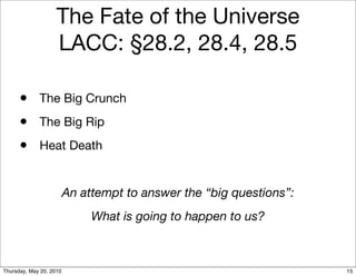 The Fate of the Universe
                    LACC: §28.2, 28.4, 28.5

      • The Big Crunch
      • The Big Rip
      • Heat Death

                         An attempt to answer the “big questions”:
                              What is going to happen to us?



Thursday, May 20, 2010                                               15
 